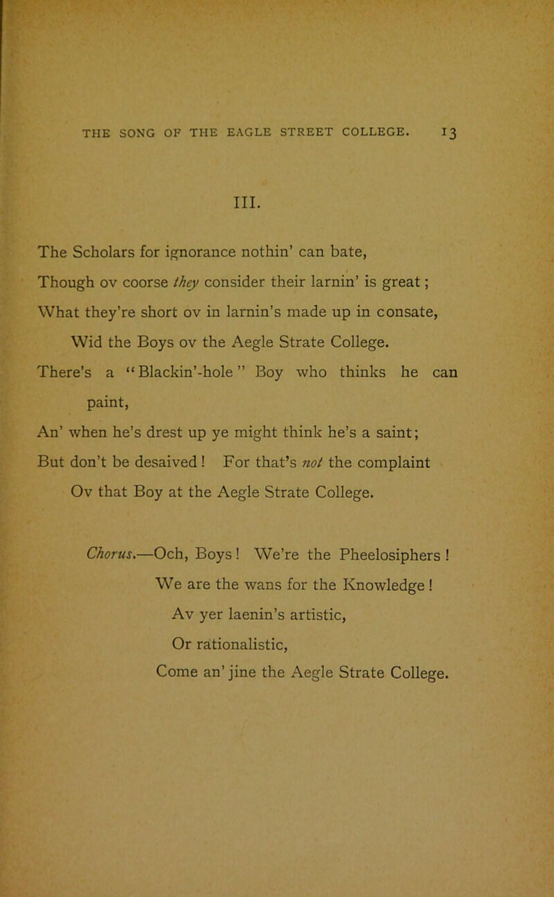 III. The Scholars for ignorance nothin’ can bate, Though ov coorse they consider their lamin’ is great; What they’re short ov in larnin’s made up in consate, Wid the Boys ov the Aegle Strate College. There’s a “ Blackin’-hole ” Boy who thinks he can paint, An’ when he’s drest up ye might think he’s a saint; But don’t be desaived! For that’s not the complaint Ov that Boy at the Aegle Strate College. Chorus.—Och, Boys ! We’re the Pheelosiphers ! We are the wans for the Knowledge! Av yer laenin’s artistic, Or rationalistic,