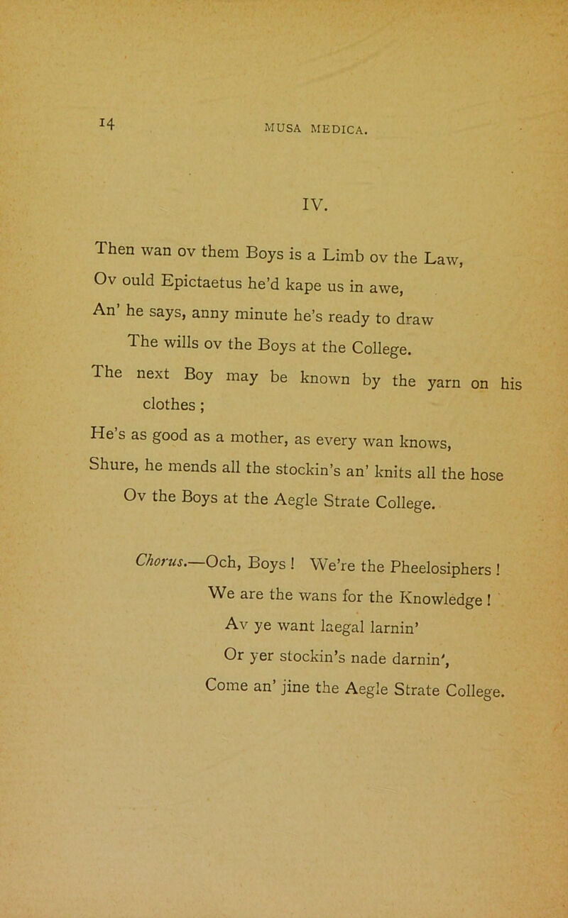 IV. Then wan ov them Boys is a Limb ov the Law, Ov ould Epictaetus he’d kape us in awe, An’ he says, anny minute he’s ready to draw The wills ov the Boys at the College. The next Boy may be known by the yarn on his clothes ; He s as good as a mother, as every wan knows, Shure, he mends all the stockin’s an’ knits all the hose Ov the Boys at the Aegle Strate College. Chorus.—Och, Boys ! We’re the Pheelosiphers ! We are the wans for the Knowledge I Av ye want laegal lamin’ Or yer stockin’s nade darnin',