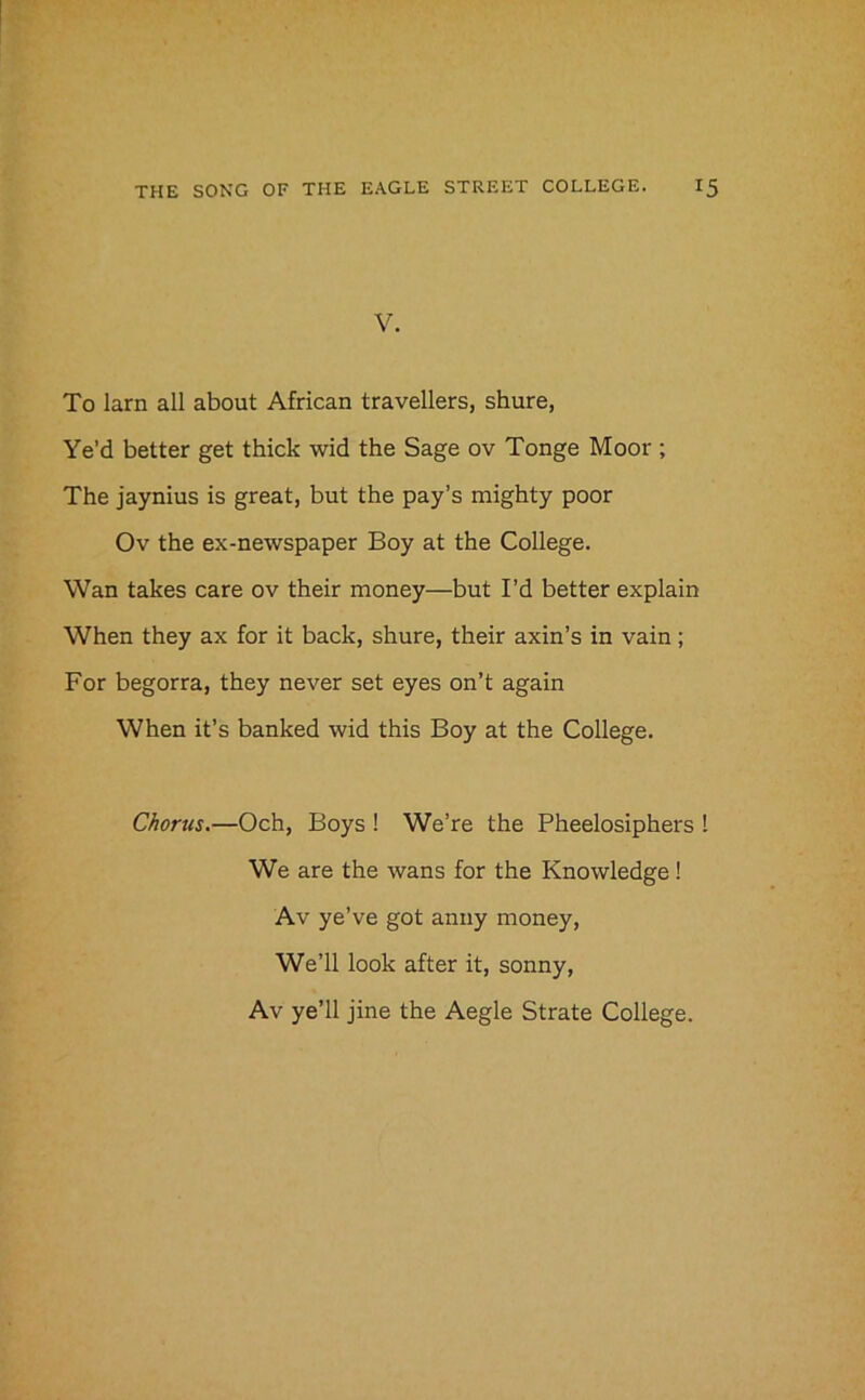 V. To larn all about African travellers, shure, Ye’d better get thick wid the Sage ov Tonge Moor ; The jaynius is great, but the pay’s mighty poor Ov the ex-newspaper Boy at the College. Wan takes care ov their money—but I’d better explain When they ax for it back, shure, their axin’s in vain; For begorra, they never set eyes on’t again When it’s banked wid this Boy at the College. Chorus.—Och, Boys ! We’re the Pheelosiphers I We are the wans for the Knowledge! Av ye’ve got anny money, We’ll look after it, sonny,