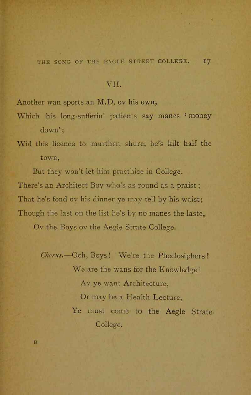 VII. Another wan sports an M.D. ov his own, Which his long-sufferin’ patients say manes ‘ money down’; Wid this licence to murther, shure, he’s kilt half the town, But they won’t let him practhice in College. There’s an Architect Boy who’s as round as a praist; That he’s fond ov his dinner ye may tell by his waist; Though the last on the list he’s by no manes the laste,. Ov the Boys ov the Aegle Strate College. Chorus.—Och, Boys ! We're the Pheelosiphers E We are the wans for the Knowledge ! Av ye want Architecture, Or may be a Health Lecture, Ye must come to the Aegle Strate: College. B