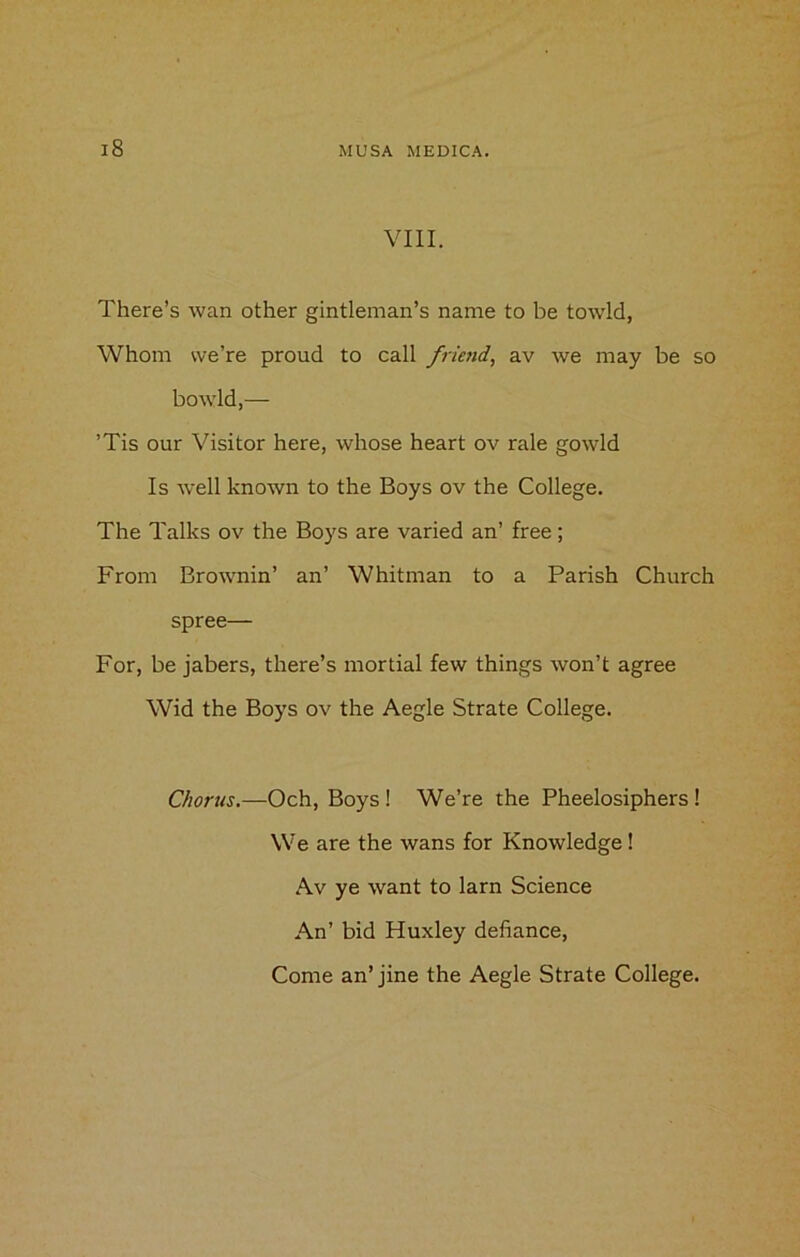 VIII. There’s wan other gintleman’s name to be towld, Whom we’re proud to call friend, av we may be so bowld,— ’Tis our Visitor here, whose heart ov rale gowld Is well known to the Boys ov the College. The Talks ov the Boys are varied an’ free; From Brownin’ an’ Whitman to a Parish Church spree— For, be jabers, there’s mortial few things won’t agree Wid the Boys ov the Aegle Strate College. Chorus.—Och, Boys ! We’re the Pheelosiphers ! We are the wans for Knowledge! Av ye want to larn Science An’ bid Huxley defiance,