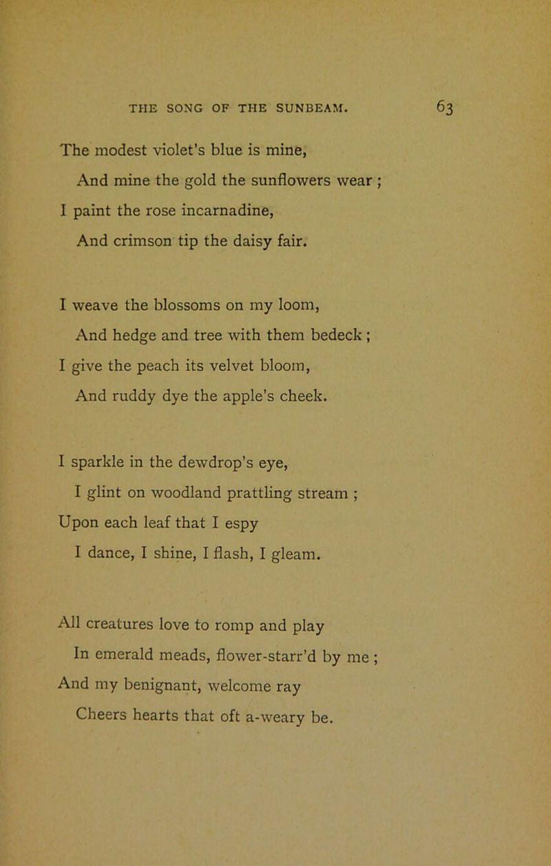 The modest violet’s blue is mine, And mine the gold the sunflowers wear ; I paint the rose incarnadine, And crimson tip the daisy fair. I weave the blossoms on my loom, And hedge and tree with them bedeck; I give the peach its velvet bloom, And ruddy dye the apple’s cheek. I sparkle in the dewdrop’s eye, I glint on woodland prattling stream ; Upon each leaf that I espy I dance, I shine, I flash, I gleam. All creatures love to romp and play In emerald meads, flower-starr’d by me ; And my benignant, welcome ray Cheers hearts that oft a-weary be.