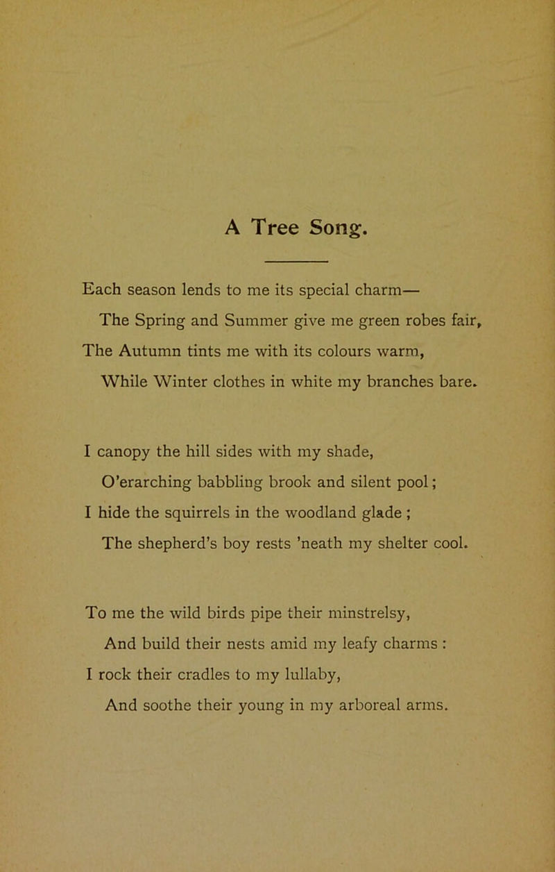A Tree Song. Each season lends to me its special charm— The Spring and Summer give me green robes fair. The Autumn tints me with its colours warm, While Winter clothes in white my branches bare. I canopy the hill sides with my shade, O’erarching babbling brook and silent pool; I hide the squirrels in the woodland glade ; The shepherd’s boy rests ’neath my shelter cool. To me the wild birds pipe their minstrelsy, And build their nests amid my leafy charms : I rock their cradles to my lullaby, And soothe their young in my arboreal arms.