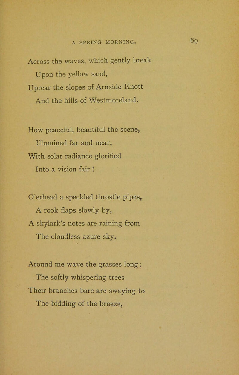 Across the waves, which gently break Upon the yellow sand, Uprear the slopes of Arnside Knott And the hills of Westmoreland. How peaceful, beautiful the scene, Illumined far and near, With solar radiance glorified Into a vision fair ! O’erhead a speckled throstle pipes, A rook flaps slowly by, A skylark’s notes are raining from The cloudless azure sky. Around me wave the grasses long; The softly whispering trees Their branches bare are swaying to The bidding of the breeze,