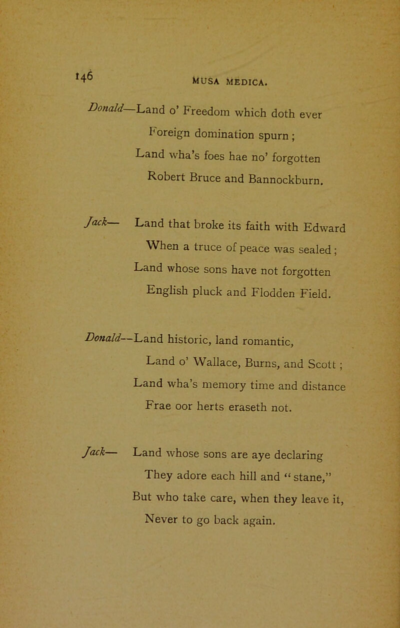 MUSA MEDICA. Donald- Jack— Donald— Jack— -Land 0’ Freedom which doth ever h oreign domination spurn ; Land wha’s foes hae no’ forgotten Robert Bruce and Bannockburn. Land that broke its faith with Edward When a truce of peace was sealed; Land whose sons have not forgotten English pluck and Flodden Field. ■Land historic, land romantic. Land o’ Wallace, Burns, and Scott; Land wha’s memory time and distance Frae oor herts eraseth not. Land whose sons are aye declaring They adore each hill and “ stane,” But who take care, when they leave it, Never to go back again.