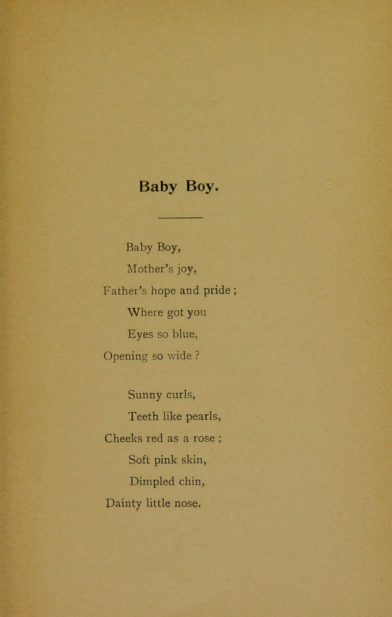 Baby Boy. Baby Boy, Mother’s joy, Father’s hope and pride ; Where got you Eyes so blue, Opening so wide ? Sunny curls, Teeth like pearls, Cheeks red as a rose ; Soft pink skin, Dimpled chin, Dainty little nose.