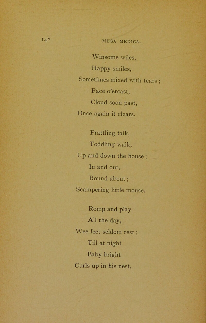 Winsome wiles, Happy smiles, Sometimes mixed with tears Face o’ercast, Cloud soon past, Once again it clears. Prattling talk, Toddling walk, Up and down the house ; In and out, Round about; Scampering little mouse. Romp and play All the day, Wee feet seldom rest; Till at night Baby bright Curls up in his nest,