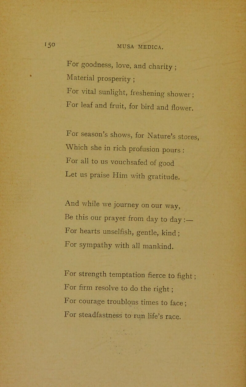 For goodness, love, and charity ; Material prosperity ; For vital sunlight, freshening shower; For leaf and fruit, for bird and flower. For season s shows, for Nature’s stores, Which she in rich profusion pours : For all to us vouchsafed of good Let us praise Him with gratitude. And while we journey on our way, Be this our prayer from day to day: For hearts unselfish, gentle, kind ; For sympathy with all mankind. For strength temptation fierce to fight; For firm resolve to do the right; For courage troublous times to face; For steadfastness to run life’s race.