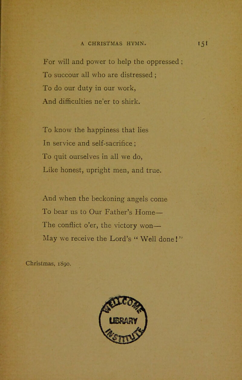 For will and power to help the oppressed ; To succour all who are distressed ; To do our duty in our work, And difficulties ne’er to shirk. To know the happiness that lies In service and self-sacrifice ; To quit ourselves in all we do, Like honest, upright men, and true. And when the beckoning angels come To bear us to Our Father’s Home— The conflict o’er, the victory won— May we receive the Lord’s “ Well done! ” Christmas, 1890.