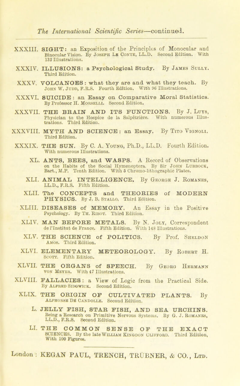 XXXIII. SIGHT: an Exposition of the Principles of Monocular and Binocular Vision. By Joseph Le Conte, LL.D. Second Edition. With 132 Hlustrations. XXXIV. ILLUSIONS: a Psychological Study. By James Solly. Third Edition. XXXV. VOLCANOES : what they are and what they teach. By John W. Judd, F.R.S. Fourth Edition. With 96 Illustrations. XXXVI. SUICIDE : an Essay on Comparative Moral Statistics. By Professor H. Morselli. Second Edition. XXXVII. THE BRAIN AND ITS FUNCTIONS. By J. Luys, Physician to the Hospice de la SaipeLriere. With numerous Illus- trations. Third Edition. XXXVIII. MYTH AND SCIENCE : an Essay. By Tito Vignoli. Third Edition. XXXIX. THE SUN. By C. A. Young, Ph.D., LL.D. Fourth Edition. With numerous Illustrations. XL. ANTS, BEES, and WASPS. A Record of Observations on the Habits of the Social Hymeuoptera. By Sir John Lubbock, Bart., M.P. Tenth Edition. With 5 Chromo-lithographic Plates. XLI. ANIMAL INTELLIGENCE. By George J. Romanes, LL.D., F.R.S. Fifth Edition. XLII. The CONCEPTS and THEORIES of MODERN PHYSICS. By J. B. Stallo. Third Edition. XLIII. DISEASES of MEMORY. An Essay in the Positive Psychology. By Th. Rlbot. Third Edition. XLIV. MAN BEFORE METALS. By N. Joly, Correspondent de l’lnstitut de France. Fifth Edition. With 113 Illustrations. XLV. THE SCIENCE of POLITICS. By Prof. Sheldon Amos. Third Edition. XLVI. ELEMENTARY METEOROLOGY. By Robert H. Scott. Fifth Edition. XLVII. THE ORGANS of SPEECH. By Georg Hermann von Meyer. With 17 Illustrations. XLVIII. FALLACIES : a View of Logic from the Practical Side. By Alfred Sidqwick. Second Edition. XLLX. THE ORIGIN OF CULTIVATED PLANTS. By Alphonse De Candolle. Second Edition. L. JELLY FISH, STAR FISH, AND SEA URCHINS. Being a Research on Primitive Nervous Systems. By G. J. Romanes, LL.D., F.R.S. Second Edition. LI. THE COMMON SENSE OF THE EXACT SCIENCE3. By the late William Kingdon Clifford. Third Edition, With 100 Figures.