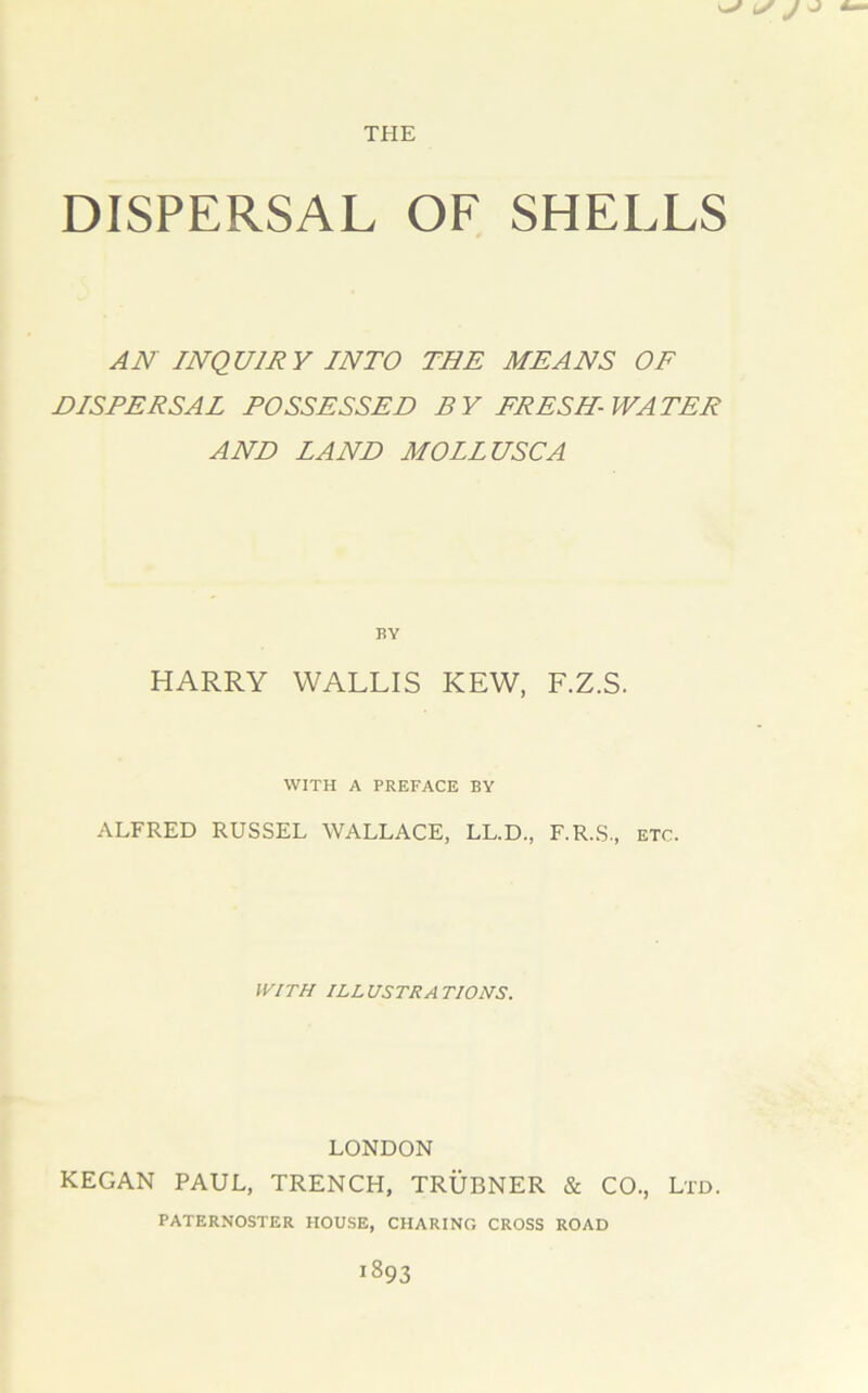 DISPERSAL OF SHELLS AN INQUIRY INTO THE MEANS OF DISPERSAL POSSESSED BY FRESH- WATER AND LAND MOLLUSC A BY HARRY WALLIS KEW, F.Z.S. WITH A PREFACE BY ALFRED RUSSEL WALLACE, LL.D., F.R.S., ETC. WITH ILLUSTRATIONS. LONDON KEGAN PAUL, TRENCH, TRUBNER & CO., Ltd. PATERNOSTER HOUSE, CHARING CROSS ROAD