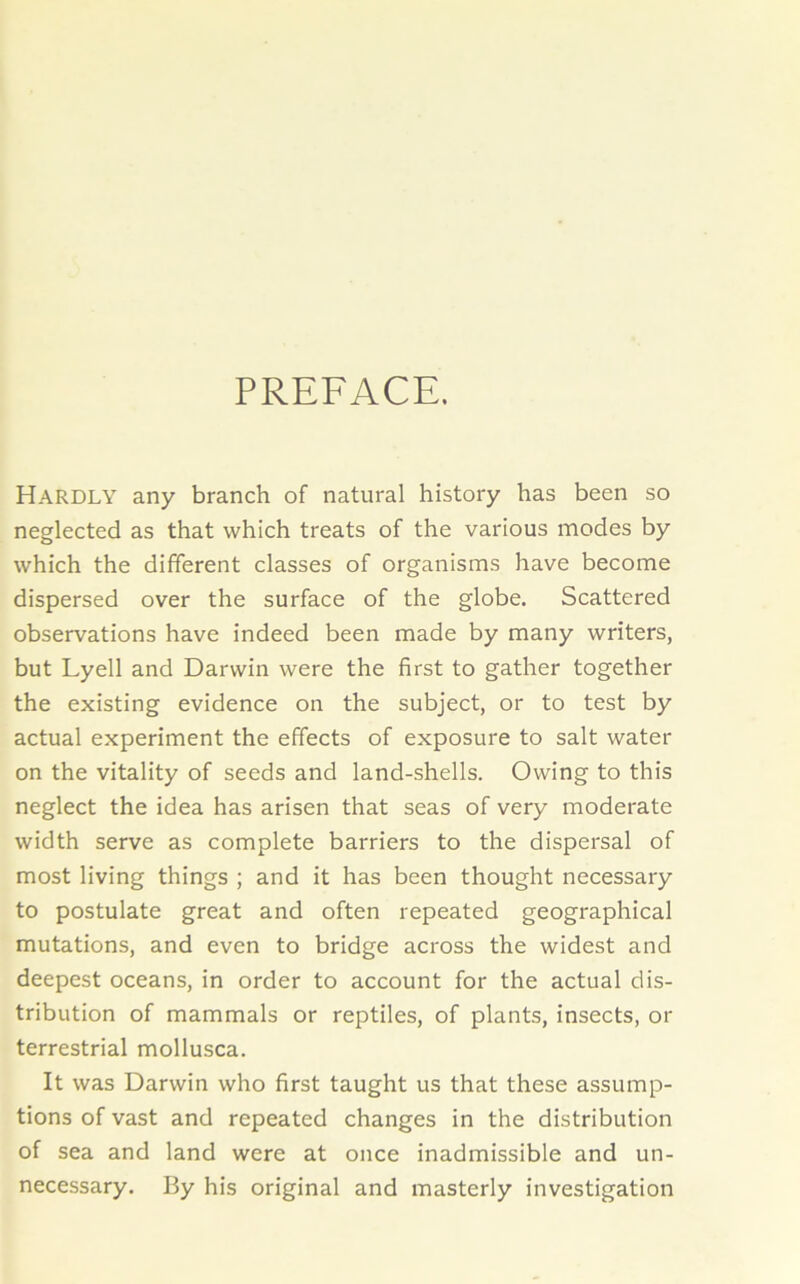 PREFACE. Hardly any branch of natural history has been so neglected as that which treats of the various modes by which the different classes of organisms have become dispersed over the surface of the globe. Scattered observations have indeed been made by many writers, but Lyell and Darwin were the first to gather together the existing evidence on the subject, or to test by actual experiment the effects of exposure to salt water on the vitality of seeds and land-shells. Owing to this neglect the idea has arisen that seas of very moderate width serve as complete barriers to the dispersal of most living things ; and it has been thought necessary to postulate great and often repeated geographical mutations, and even to bridge across the widest and deepest oceans, in order to account for the actual dis- tribution of mammals or reptiles, of plants, insects, or terrestrial mollusca. It was Darwin who first taught us that these assump- tions of vast and repeated changes in the distribution of sea and land were at once inadmissible and un- necessary. By his original and masterly investigation