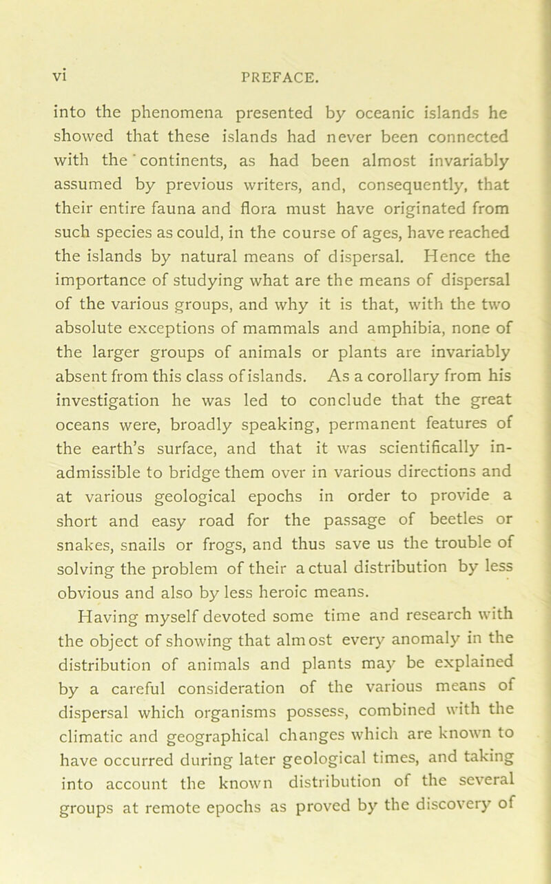 into the phenomena presented by oceanic islands he showed that these islands had never been connected with the' continents, as had been almost invariably assumed by previous writers, and, consequently, that their entire fauna and flora must have originated from such species as could, in the course of ages, have reached the islands by natural means of dispersal. Hence the importance of studying what are the means of dispersal of the various groups, and why it is that, with the two absolute exceptions of mammals and amphibia, none of the larger groups of animals or plants are invariably absent from this class of islands. As a corollary from his investigation he was led to conclude that the great oceans were, broadly speaking, permanent features of the earth’s surface, and that it was scientifically in- admissible to bridge them over in various directions and at various geological epochs in order to provide a short and easy road for the passage of beetles or snakes, snails or frogs, and thus save us the trouble of solving the problem of their a ctual distribution by less obvious and also by less heroic means. Having myself devoted some time and research with the object of showing that almost every anomaly in the distribution of animals and plants may be explained by a careful consideration of the various means of dispersal which organisms possess, combined with the climatic and geographical changes which are known to have occurred during later geological times, and taking into account the known distribution of the several groups at remote epochs as proved by the discovery of