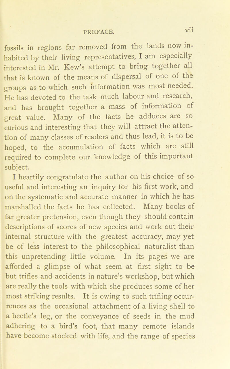 fossils in regions far removed from the lands now in- habited by their living representatives, I am especially interested in Mr. ICevv’s attempt to bring together all that is known of the means of dispersal of one of the groups as to which such information was most needed. He has devoted to the task much labour and research, and has brought together a mass of information of great value. Many of the facts he adduces are so curious and interesting that they will attract the atten- tion of many classes of readers and thus lead, it is to be hoped, to the accumulation of facts which are still required to complete our knowledge of this important subject. I heartily congratulate the author on his choice of so useful and interesting an inquiry for his first work, and on the systematic and accurate manner in which he has marshalled the facts he has collected. Many books of far greater pretension, even though they should contain descriptions of scores of new species and work out their internal structure with the greatest accuracy, may yet be of less interest to the philosophical naturalist than this unpretending little volume. In its pages we are afforded a glimpse of what seem at first sight to be but trifles and accidents in nature’s workshop, but which are really the tools with which she produces some of her most striking results. It is owing to such trifling occur- rences as the occasional attachment of a living shell to a beetle’s leg, or the conveyance of seeds in the mud adhering to a bird’s foot, that many remote islands have become stocked with life, and the range of species