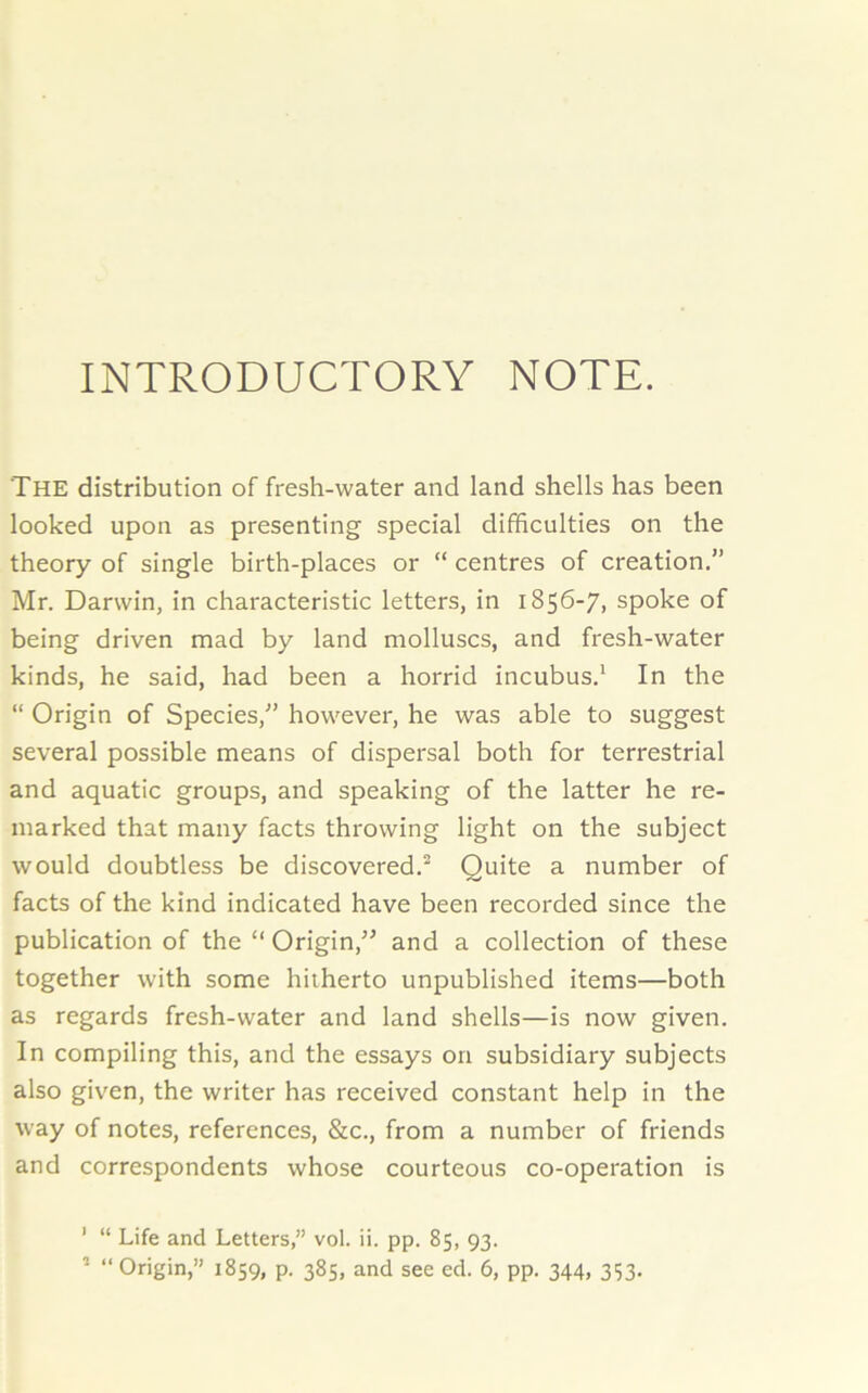 INTRODUCTORY NOTE. The distribution of fresh-water and land shells has been looked upon as presenting special difficulties on the theory of single birth-places or “ centres of creation.” Mr. Darwin, in characteristic letters, in 1856-7, spoke of being driven mad by land molluscs, and fresh-water kinds, he said, had been a horrid incubus.1 In the “ Origin of Species,” however, he was able to suggest several possible means of dispersal both for terrestrial and aquatic groups, and speaking of the latter he re- marked that many facts throwing light on the subject would doubtless be discovered.2 Quite a number of facts of the kind indicated have been recorded since the publication of the “ Origin,” and a collection of these together with some hitherto unpublished items—both as regards fresh-water and land shells—is now given. In compiling this, and the essays on subsidiary subjects also given, the writer has received constant help in the way of notes, references, &c., from a number of friends and correspondents whose courteous co-operation is 1 “ Life and Letters,” vol. ii. pp. 85, 93. 3 “ Origin,” 1859, p. 385, and see ed. 6, pp. 344, 3S3-