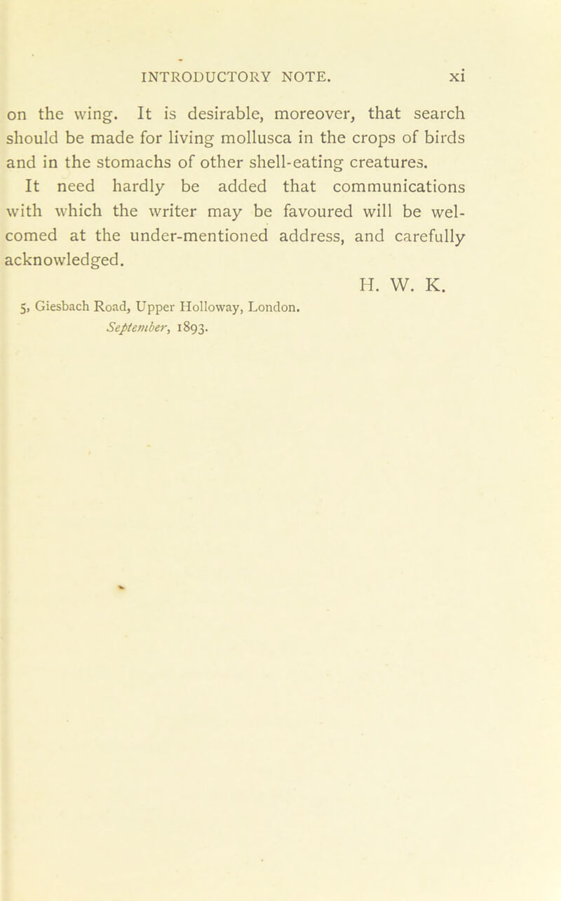 on the wing. It is desirable, moreover, that search should be made for living mollusca in the crops of birds and in the stomachs of other shell-eating creatures. It need hardly be added that communications with which the writer may be favoured will be wel- comed at the under-mentioned address, and carefully acknowledged. H. W. K. 5, Giesbach Road, Upper Holloway, London. September, 1893.