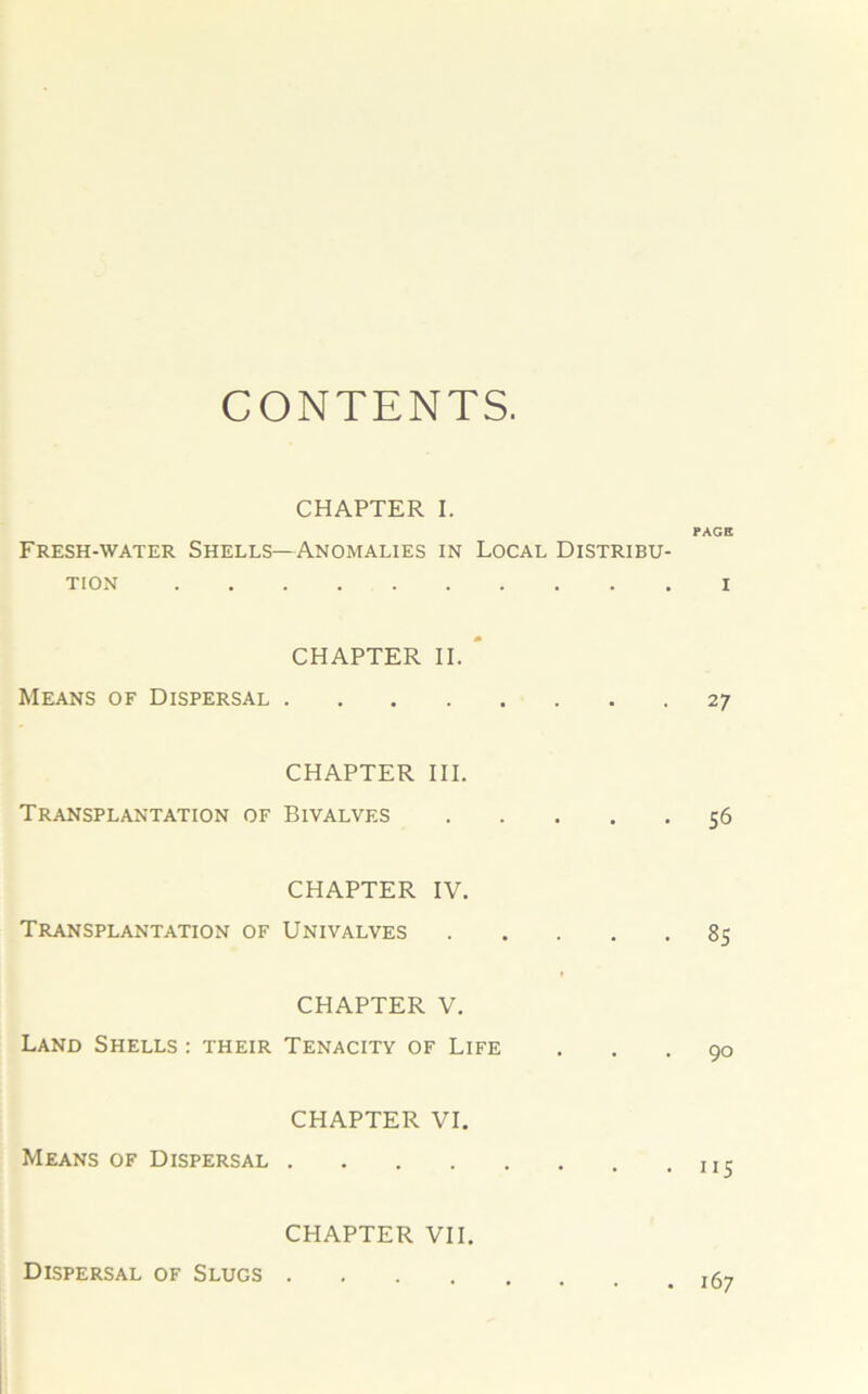 CONTENTS. CHAPTER I. PAGE Fresh-water Shells—Anomalies in Local Distribu- tion i CHAPTER II. Means of Dispersal 27 CHAPTER III. Transplantation of Bivalves 56 CHAPTER IV. Transplantation of Univalves 85 CHAPTER V. Land Shells : their Tenacity of Life CHAPTER VI. Means of Dispersal .... CHAPTER VII. Dispersal of Slugs .... . 167