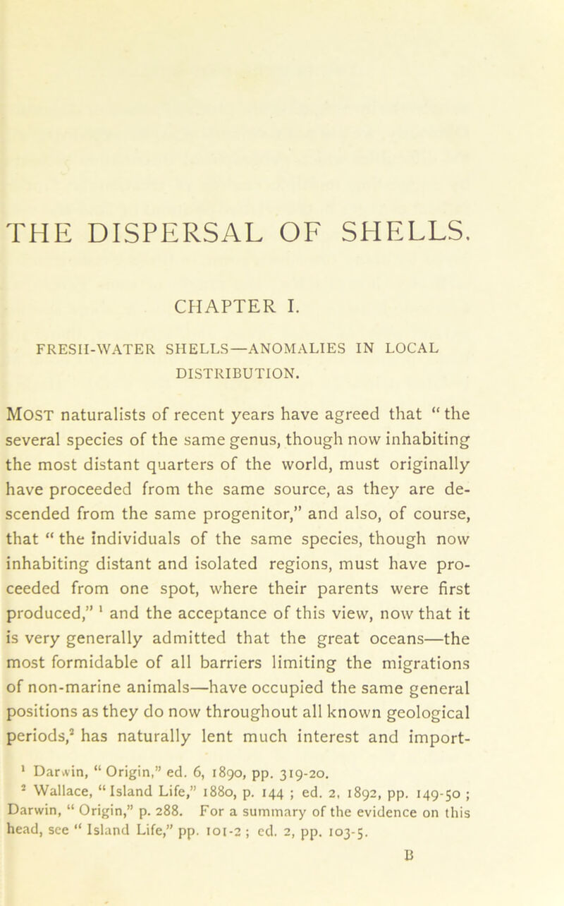 CHAPTER I. FRESII-WATER SHELLS—ANOMALIES IN LOCAL DISTRIBUTION. MOST naturalists of recent years have agreed that “ the several species of the same genus, though now inhabiting the most distant quarters of the world, must originally have proceeded from the same source, as they are de- scended from the same progenitor,” and also, of course, that “ the individuals of the same species, though now inhabiting distant and isolated regions, must have pro- ceeded from one spot, where their parents were first produced,” 1 and the acceptance of this view, now that it is very generally admitted that the great oceans—the most formidable of all barriers limiting the migrations of non-marine animals—have occupied the same general positions as they do now throughout all known geological periods,2 has naturally lent much interest and import- 1 Darvvin, “ Origin,” ed. 6, 1890, pp. 319-20. ■ Wallace, “Island Life,” 1880, p. 144 ; ed. 2, 1892, pp. 149-50 ; Darwin, “ Origin,” p. 288. For a summary of the evidence on this head, see “ Island Life,” pp. 101-2 ; cd. 2, pp. 103-5. B