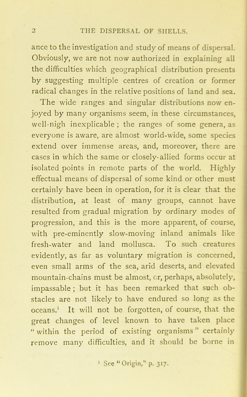 ar.ce to the investigation and study of means of dispersal. Obviously, we are not now authorized in explaining all the difficulties which geographical distribution presents by suggesting multiple centres of creation or former radical changes in the relative positions of land and sea. The wide ranges and singular distributions now en- joyed by many organisms seem, in these circumstances, well-nigh inexplicable ; the ranges of some genera, as everyone is aware, are almost world-wide, some species extend over immense areas, and, moreover, there are cases in which the same or closely-allied forms occur at isolated points in remote parts of the world. Highly effectual means of dispersal of some kind or other must certainly have been in operation, for it is clear that the distribution, at least of many groups, cannot have resulted from gradual migration by ordinary modes of progression, and this is the more apparent, of course, with pre-eminently slow-moving inland animals like fresh-water and land mollusca. To such creatures evidently, as far as voluntary migration is concerned, even small arms of the sea, arid deserts, and elevated mountain-chains must be almost, cr, perhaps, absolutely, impassable ; but it has been remarked that such ob- stacles are not likely to have endured so long as the oceans.1 It will not be forgotten, of course, that the great changes of level known to have taken place “within the period of existing organisms” certainly remove many difficulties, and it should be borne in 1 See “ Origin,” p. 317.