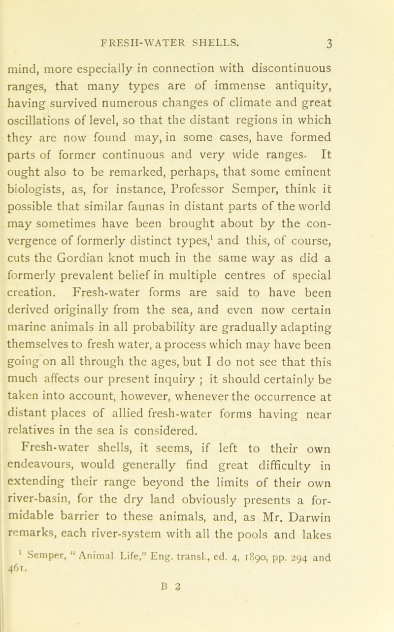 mind, more especially in connection with discontinuous ranges, that many types are of immense antiquity, having survived numerous changes of climate and great oscillations of level, so that the distant regions in which they are now found may, in some cases, have formed parts of former continuous and very wide ranges. It ought also to be remarked, perhaps, that some eminent biologists, as, for instance, Professor Semper, think it possible that similar faunas in distant parts of the world may sometimes have been brought about by the con- vergence of formerly distinct types,1 and this, of course, cuts the Gordian knot much in the same way as did a formerly prevalent belief in multiple centres of special creation. Fresh-water forms are said to have been derived originally from the sea, and even now certain marine animals in all probability are gradually adapting themselves to fresh water, a process which may have been going on all through the ages, but I do not see that this much affects our present inquiry ; it should certainly be taken into account, however, whenever the occurrence at distant places of allied fresh-water forms having near relatives in the sea is considered. Fresh-water shells, it seems, if left to their own endeavours, would generally find great difficulty in extending their range beyond the limits of their own river-basin, for the dry land obviously presents a for- midable barrier to these animals, and, as Mr. Darwin remarks, each river-system with all the pools and lakes 1 Semper, “Animal Life,” Eng. transl., ed. 4, 1S90, pp. 294 and 461. B 2