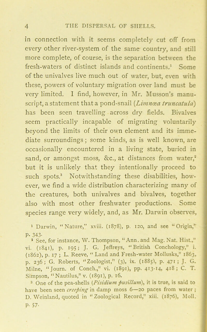 in connection with it seems completely cut off from every other river-system of the same country, and still more complete, of course, is the separation between the fresh-waters of distinct islands and continents.1 * Some of the univalves live much out of water, but, even with these, powers of voluntary migration over land must be very limited. I find, however, in Mr. Musson’s manu- script, a statement that a pond-snail (Limncea truncatula) has been seen travelling across dry fields. Bivalves seem practically incapable of migrating voluntarily beyond the limits of their own element and its imme- diate surroundings ; some kinds, as is well known, are occasionally encountered in a living state, buried in sand, or amongst moss, &c., at distances from water,5 but it is unlikely that they intentionally proceed to such spots.3 * Notwithstanding these disabilities, how- ever, we find a wide distribution characterizing many of the creatures, both univalves and bivalves, together also with most other freshwater productions. Some species range very widely, and, as Mr. Darwin observes, 1 Danvin, “Nature,” xviii. (1878), p. 120, and see “Origin,” P- 343- 3 See, for instance, W. Thompson, “Ann. and Mag. Nat. Hist.,” vi. (1841), p. 195; J. G. Jeffreys, “British Conchology,” i. (1862), p. 17 ; L. Reeve, “ Land and Fresh-water Mollusks,” 1863, p. 236; G. Roberts, “Zoologist,” (3), ix. (18851, p. 471 ; J. G. Milne, “Journ. of Conch.,” vi. (1891), pp. 413-14, 41S ; C. T. Simpson, “Nautilus,” v. (1891), p. 16. 3 One of the pea-sliells (Pisidium pusillum), it is true, is said to have been seen creeping in damp moss 6—20 paces from water ; D. Weinland, quoted in “Zoological Record,” xiii. (1876), Moll. P- 57-