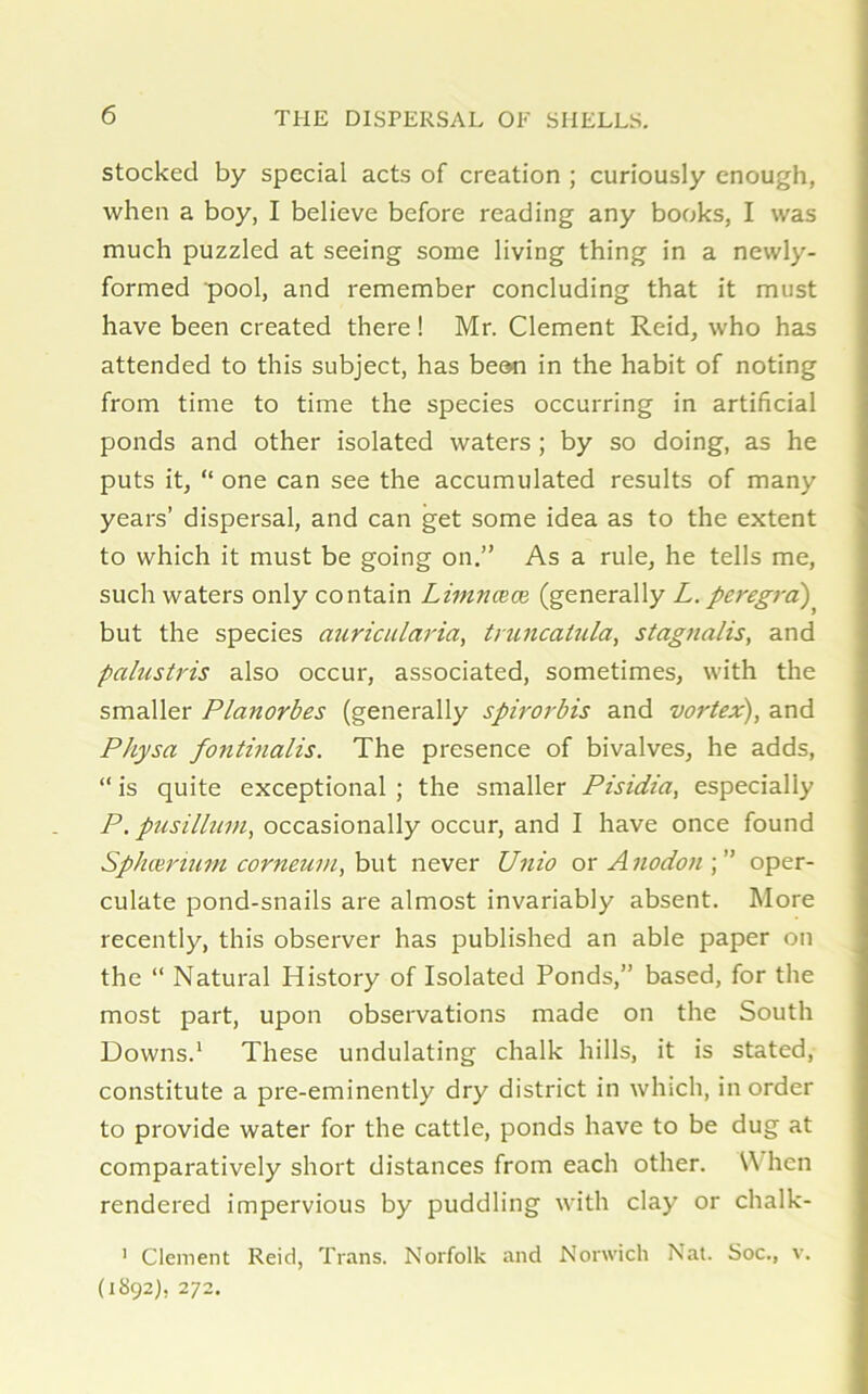 stocked by special acts of creation ; curiously enough, when a boy, I believe before reading any books, I was much puzzled at seeing some living thing in a newly- formed pool, and remember concluding that it must have been created there! Mr. Clement Reid, who has attended to this subject, has been in the habit of noting from time to time the species occurring in artificial ponds and other isolated waters ; by so doing, as he puts it, “ one can see the accumulated results of many years’ dispersal, and can get some idea as to the extent to which it must be going on.” As a rule, he tells me, such waters only contain Limncece (generally L. peregra) but the species auricularia, truncatula, stagnalis, and palustris also occur, associated, sometimes, with the smaller Planorbes (generally spirorbis and vortex), and Physa fontinalis. The presence of bivalves, he adds, “ is quite exceptional ; the smaller Pisidia, especially P. pusillmn, occasionally occur, and I have once found Sphceruim corneum, but never Unio or A nodon ; ” oper- culate pond-snails are almost invariably absent. More recently, this observer has published an able paper on the “ Natural History of Isolated Ponds,” based, for the most part, upon observations made on the South Downs.1 These undulating chalk hills, it is stated, constitute a pre-eminently dry district in which, in order to provide water for the cattle, ponds have to be dug at comparatively short distances from each other. \\ hen rendered impervious by puddling with clay or chalk- 1 Clement Reid, Trans. Norfolk and Norwich Nat. Soc., v. (1892), 272.