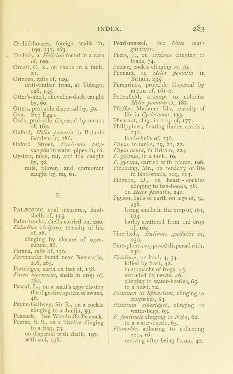 Orchid-houses, foreign snails in, 199, 231, 263. Orchids, a Helicina found in a case of, 199. Orcutt, C. R., on shells in a tank, 21. Orinoco, rafts of, 129. drift-timber from, at Tobago, 128, 135. Otter’s-shell, shoveller-duck caught by, 60. Otters, probable dispersal by, 50. Ova. See Eggs. Owls, probable dispersal by means of, 162. Oxford, Helix pomatia in Botanic Gardens at, 186. Oxford Street, Dreissena poly- morpha in water-pipes in, 18. Oysters, mice, rat, and fox caught by, 58- rails, plover, and cormorant caught by, 60, 61. P. Palaeozoic coal measures, land- shells of, 115. Palm-trunks, shells carried on, 200. Paludina vivipara, tenacity of life of, 28. clinging by closure of oper- culum, 86. Parana, rafts of, 130. Parmacella found near Newcastle, 208, 263. Partridges, earth on feet of, 158. Pams biarmicus, shells in crop of, 160. Pascal, L., on a snail’s eggs passing the digestive system of swans, 46. Payne-Gallwey, Sir R., on a cockle clinging to a dunlin, 59. Peacock. See Woodruffe-Peacock. Pearce, S. S., on a bivalve clinging to a frog, 73. on dispersal with chalk, 197. with soil, 198. Pearl-mussel. See Unio mar- garitifer. Peers, J., on bivalves clinging to toads, 74- Peewit, cockle clinging to, 59. Pennant, on Helix pomatia in Britain, 235. Peregrines, probable dispersal by means of, 161-2. Petersfield, attempt to colonize Helix pomatia at, 187. Pfeiffer, Madame Ida, tenacity of life in Cyclostoma, 113. Pheasant, slugs in crop of, 177. Philippines, floating timber amidst, 131- land-shells of, 136. Physa, in tanks, 19, 21, 22. Physa acuta, in Britain, 224. P. gibbosa, in a tank, 19. P. gyrina, carried with plants, 196. Pickering, Mr., on tenacity of life in land-snails, 109, 113. Pidgeon, D-, on heart - cockles clinging to fish-hooks, 58. on Helix pomatia, 241. Pigeon, balls of earth on legs of, 54, 158. living snails in the crop of, 161, 163. barley scattered from the crop of, 162. Pine-beds, Bulimus goodallii in, 230. Pine-plants, supposed dispersal with, 230. Pisidium, on land, 4, 34. killed by frost, 42. in stomachs of frogs, 45. extruded by newts, 46. clinging to water-beetles, 65. to a newt, 72. Pisidium or Sphcerium, clinging to crayfishes, 83. Pisidium etheridgei, clinging to water-bugs, 63. P. fontinale clinging to Nepa, 62. to a water-beetle, 65. Planorbis, adhering to collecting nets, 16. reviving after being frozen, 42.