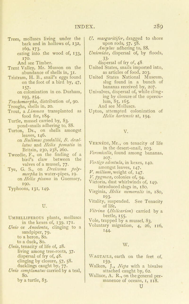 Trees, molluscs living under the bark and in hollows of, 132, 169, 173. eating into the wood of, 133, 170. And see Timber. Trent Valley, Mr. Musson on the abundance of shells in, 31. Tristram, H. B., snail’s eggs found on the foot of a bird by, 47, IS7- on colonization in co. Durham, 193. 254- Trochomorpha, distribution of, 90. Troughs, shells in, 20. Trout, a Limncea transplanted as food for, 184. Turtle, mussel carried by, 83. pond-snails adhering to, 88. Turton, Dr., on shells amongst leaves, 146. on Bulimus goodallii, B. decol- lates and Helix pomatia in Britain, 230, 238, 260. Tweedie, F., on the finding of a bird’s claw between the valves of a mussel, 77. Tye, G. S., on Dreissena poly- morpha in water-pipes, 19. on Helix pisana in Guernsey, 190. Typhoons, 131, 149. U. Umbelliferous plants, molluscs in the kexes of, 139, 171- Unio or Anodonta, clinging to a sandpiper, 79. to a heron, 80. to a duck, 80. Unio, tenacity of life of, 28. living among tree-roots, 37. dispersal of fry of, 48. clinging by closure, 57, 58. ducklings caught by, 77. Unio complanatus carried by a teal, 80. by a turtle, 83. U. margaritifer, dragged to shore upon rods, 57, 58. Ancylus adhering to, 88. Unionidce, dispersal of, by floods, 33- dispersal of fry of, 48 United States, snails imported into, as articles of food, 203. United States National Museum, slug found in a bunch of bananas received by, 207. Univalves, dispersal of, while cling- ing by closure of the opercu- lum, 85, 165. And see Molluscs. Upton, attempted colonization of Helix hortensis at, 194. V. Vernedi, Mr., on tenacity of life in the desert-snail, 103. Veronicella, found among bananas, 207. Vettigo edentula, in kexes, 140. amongst leaves, 147. V. milium, weight of, 147. V pygnuca, colonies of, 94. Victoria, dust whirlwinds of, 149. introduced slugs in, 1,80. Virginia, Helix nemoralis in, 180, 193- Vitality, suspended. See Tenacity of life. Vilrina (Helicarion) carried by a beetle, 155. Vole, trapped by a mussel, 83. Voluntary migration, 4, 26, 116, 144. W. Wagtails, earth on the feet of, 159. Walken, J., Nepa with a bivalve attached caught by, 62. Wallace, A. R., on the general per- manence of oceans, 1, 118. U