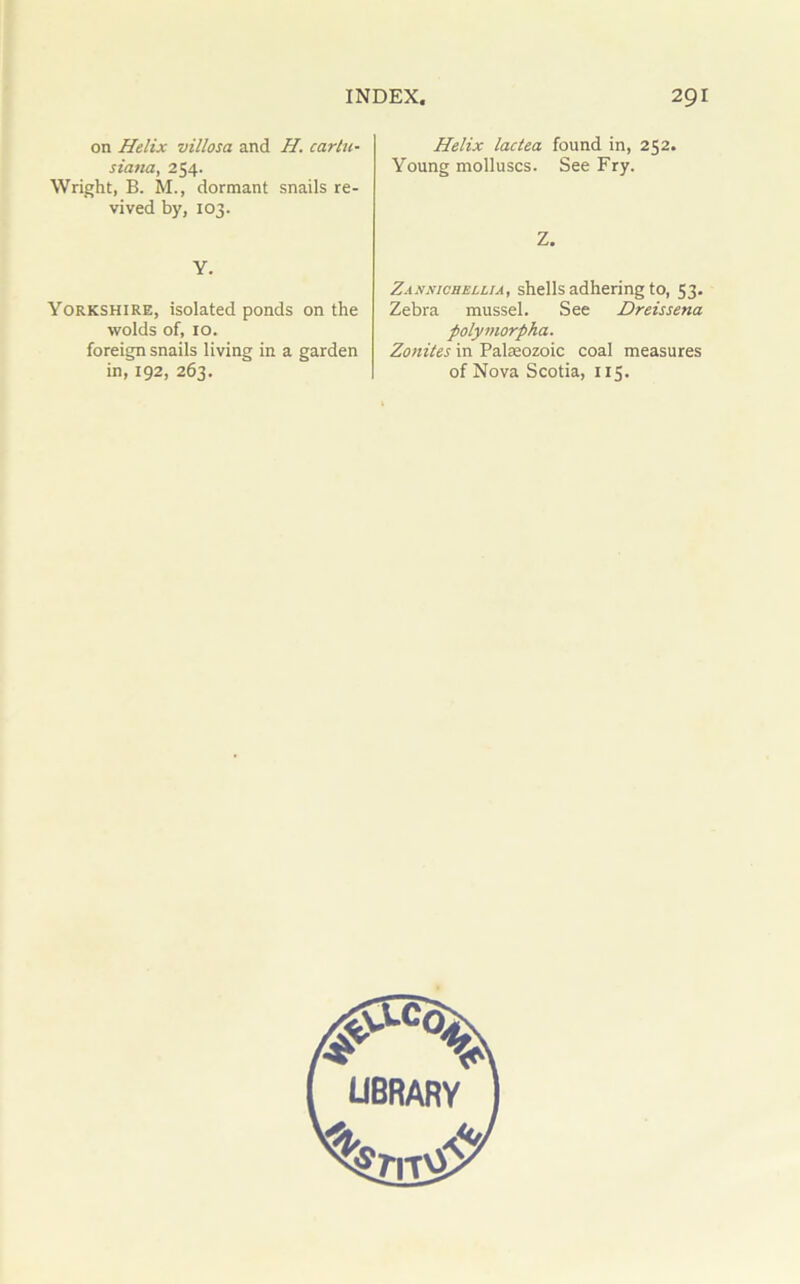 on Helix villosa and H. carlu- siana, 254. Wright, B. M., dormant snails re- vived by, 103. Y. Yorkshire, isolated ponds on the wolds of, 10. foreign snails living in a garden in, 192, 263. Helix lactea found in, 252. Young molluscs. See Fry. Z. Zaxnichellia, shells adhering to, 53. Zebra mussel. See Dreissena polymorpha. Zonites in Palaeozoic coal measures of Nova Scotia, 115.