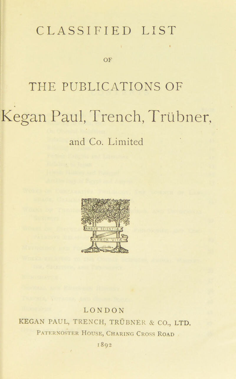 CLASSIFIED LIST OF THE PUBLICATIONS OF Kegan Paul, Trench, Triibner, and Co. Limited LONDON KEGAN PAUL, TRENCH, TRUBNER & CO., LTD. Paternoster House, Charing Cross Road