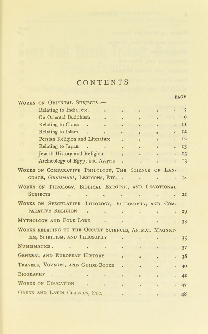 CONTENTS PAGE Works on Oriental Subjects :— Relating to India, etc. . • • • 5 On Oriental Buddhism , • • . 9 Relating to China . . • • • ii Relating to Islam • • • 12 Persian Religion and Literature • • • 12 Relating to Japan a • • 13 Jewish History and Religion • • • 13 Archaeology of Egypt and Assyria • • • i3 Works on Comparative Philology, The guage, Grammars, Lexicons, Etc. . Science OF Lan- 14 Works on Theology, Biblical Exegesis, Subjects .... and Devotional 22 Works on Speculative Theology, parative Religion Philosophy, and Com- 29 Mythology and Folk-Lore . . . 33 Works relating to the Occult Sciences, ism, Spiritism, and Theosophy Animal Magnet- 35 Numismatics .... • • • 37 General and European History • • • 38 Travels, Voyages, and Guide-Books . • . 40 Biography .... . • 42 Works on Education , 47 Greek and Latin Classics, Etc. , • , 48