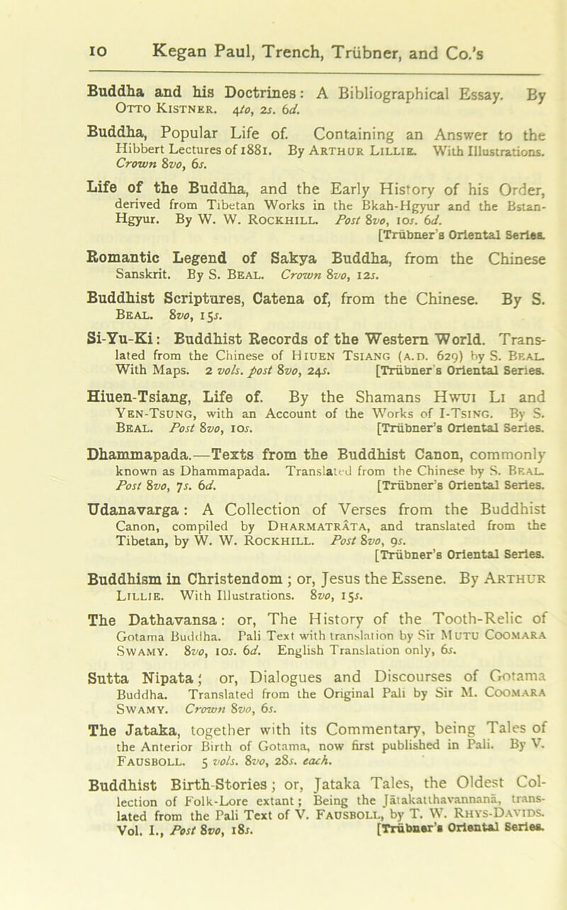 Buddha and his Doctrines: A Bibliographical Essay. By Otto Kistner. 4to, 2s. 6d. Buddha, Popular Life of. Containing an Answer to the Hibbert Lectures of 1881. By Arthur Lillie. With Illustrations. Crown 8 vo, 6s. Life of the Buddha, and the Early History of his Order, derived from Tibetan Works in the Bkah-Hgyur and the Bstan- Hgyur. By W. W. Rockhill. Post Svo, 10s. 6d. [Triibner's Oriental Seriea. Romantic Legend of Sakya Buddha, from the Chinese Sanskrit. By S. Beal. Crown 8vo, 12s. Buddhist Scriptures, Catena of, from the Chinese. By S. Beal. 8 vo, 1 Sr. Si-Yu-Ki: Buddhist Records of the Western World. Trans- lated from the Chinese of Hiuen Tsiang (a.d. 629) by S. Beal. With Maps. 2 vo/s. post Svo, 24s. [Triibner's Oriental Series. Hiuen-Tsiang, Life of. By the Shamans Hwui Li and Yen-Tsung, with an Account of the Works of I-Tsing. By S. Beal. Post Svo, 10s. [Triibner’s Oriental Series. Dhammapada.—Texts from the Buddhist Canon, commonly known as Dhammapada. Translated from the Chinese by S. Real. Post 8vo, 7s. 6d. [Triibner’s Oriental Series. Udanavarga: A Collection of Verses from the Buddhist Canon, compiled by Dharmatrata, and translated from the Tibetan, by W. W. Rockhill. Post Svo, gs. [Triibner’s Oriental Series. Buddhism in Christendom ; or, Jesus the Essene. By Arthur Lillie. With Illustrations. Svo, 15s. The Dathavansa: or, The History of the Tooth-Relic of Gotama Buddha. Pali Text with translation by Sir Mutu Coomara Swamy. Svo, 10s. 6d. English Translation only, 6s. Sutta Nipata ‘ or, Dialogues and Discourses of Gotama Buddha. Translated from the Original Pali by Sir M. Coomara Swamy. Crown Svo, 6s. The Jataka, together with its Commentary, being Tales of the Anterior Birth of Gotama, now first published in Pali. By V. Fausboll. S vo/s. Svo, 2Ss. each. Buddhist Birth Stories; or, Jataka Tales, the Oldest Col- lection of Folk-Lore extant; Being the Jatakatthavannana, trans- lated from the Pali Text of V. Fausboll, by T. W. Rhys-Davids. Vol. I., Post Svo, i8r. [Trhbner’a Oriental Series.