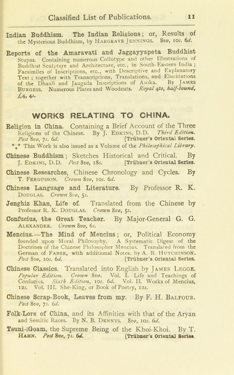 Indian Buddhism. The Indian Religions; or, Results of the Mysterious Buddhism, by Hargrave Jennings. 8vo, 10s. 6d. Reports of the Amaravati and Jaggayyapeta Buddhist Stupas. Containing numerous Collotype and other Illustrations of Buddhist Sculpture and Architecture, etc., in South-Eastern India; Facsimiles of Inscriptions, etc., with Descriptive and Explanatory Text ; together with Transcriptions, Translations, and Elucidations of the Dhauli and Jaugada Inscriptions of Asoka. By James Burgess. Numerous Plates and Woodcuts. Royal opo, half-bound, £4, V- WORKS RELATING TO CHINA. Religion in China. Containing a Brief Account of the Three Religions of the Chinese. By J. Edkins, D. D. Third Edition. Post 8vo, 7s. 6d. [Triibner’a Oriental Series. *,* This Work is also issued as a Volume of the Philosophical Library. Chinese Buddhism; Sketches Historical and Critical. By J. Edkins, D.D. Post 8vo, i8r. [Triibner’s Oriental Series. Chinese Researches, Chinese Chronology and Cycles. By T. Fergosson. Crown 8vo, ior. 6d. Chinese Language and Literature. By Professor R. K. Douglas. Crown 8vo, 5s. Jenghiz Khan, Life of. Translated from the Chinese by Professor R. K. Douglas. Crown 8vo, 5-r. Confucius, the Great Teacher. By Major-General G. G. Alexander. Crown 8vo, 6s. Mencius.—The Mind of Mencius; or, Political Economy founded upon Moral Philosophy. A Systematic Digest of the Doctrines of the Chinese Philosopher Mencius. Translated from the German of Faber, with additional Notes, by A. B. Hutchinson. Post 8vo, 10s. 6d. [Triibner’s Oriental Series. Chinese Classics. Translated into English by James Legge. Popular Edition. Crown 8vo. Vol. I. Life and Teachings of Confucius. Sixth Edition, ior. 6d. Vol. II. Works of Mencius, 12s. Vol. III. She-King, or Book of Poetry, I2x. Chinese Scrap-Book, Leaves from my. By F. H. Balfour. Post 8vo, 7 s. 6d. Folk-Lore of China, and its Affinities with that of the Aryan and Semitic Races. By N. B. Dennys. 87^, 10s. 6d. Tsuni-llGoam, the Supreme Being of the Khoi-Khoi. By T. Hahn. Post 8vo, 7s. 6d. [Trubner’s Oriental Boriea