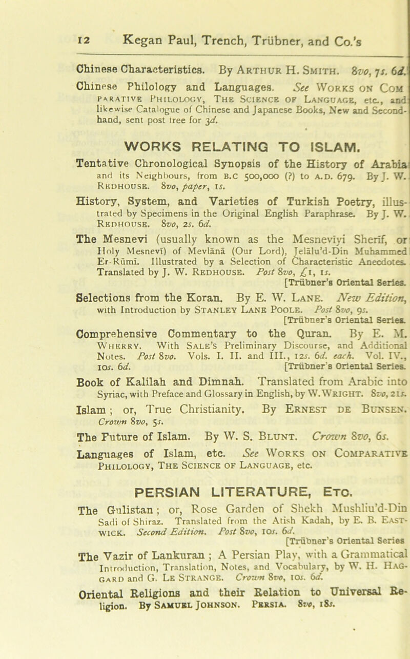 Chinese Characteristics. By Arthur H. Smith. 8vo, 7s. 6d. Chinese Philology and Languages. See Works on Com PARATIVE PHILOLOGY, THE SCIENCE OP LANGUAGE, etc., and likewise Catalogue of Chinese and Japanese Books, New and Second- hand, sent post Iree for 3d. WORKS RELATING TO ISLAM. Tentative Chronological Synopsis of the History of Arabia: and its Neighbours, from B.C 500,000 (?) to A.D. 679. By J. W. Rkdhousb. 8vo, paper, U. History, System, and Varieties of Turkish Poetry, illus- trated by Specimens in the Original English Paraphrase. By J. W., Redhouse. 8vo, 2s. 6d. The Mesnevi (usually known as the Mesneviyi Sherif, or Holy MesnevT) of Mevlana (Our Lord), Jelalu’d-Din Muhammedi Er-Rumi. Illustrated by a Selection of Characteristic Anecdotes. Translated by J. W. Redhouse. Post 8vo, £1, ir. [Triibner’s Oriental Series. Selections from the Koran. By E. W. Lane. New Edition, with Introduction by Stanley Lane Poole. Post 8vo, 9s. [Triibner’s Oriental Series. Comprehensive Commentary to the Quran. By E. M. Wherry. With Sale’s Preliminary Discourse, and Additional Notes. Post 8vo. Vols. I. II. and III., 1 is. 6d. each. VoL IV., ior. 6d. [Triibner’s Oriental Series. Book of Kalilah and Dimnah. Translated from Arabic into Syriac, with Preface and Glossary in English, by W. Wright. 8vo, 21 s. Islam; or, True Christianity. By Ernest de Bunsen. Crown 8vo, 5r. The Future of Islam. By W. S. Blunt. Crown 8vo, 6s. Languages of Islam, etc. See Works on Comparative Philology, The Science of Language, etc. PERSIAN LITERATURE, Etc. The Gulistan; or, Rose Garden of Shekh Mushliu’d-Din Sadi of Shiraz. Translated from the Atish Kadah, by E. B. East- wick. Second Edition. Post 8 vo, 10s. 6</. [Triibner’s Oriental Series The Vazir of Lankuran ; A Persian Play, with a Grammatical Introduction, Translation, Notes, and Vocabulary, by W. H- Hag- gard and G. Le Strange. Crown 8vo, iqj. 6d. Oriental Religions and their Relation to Universal Re- ligion. By Samukl Johnson. Persia. 8vo, iSs.