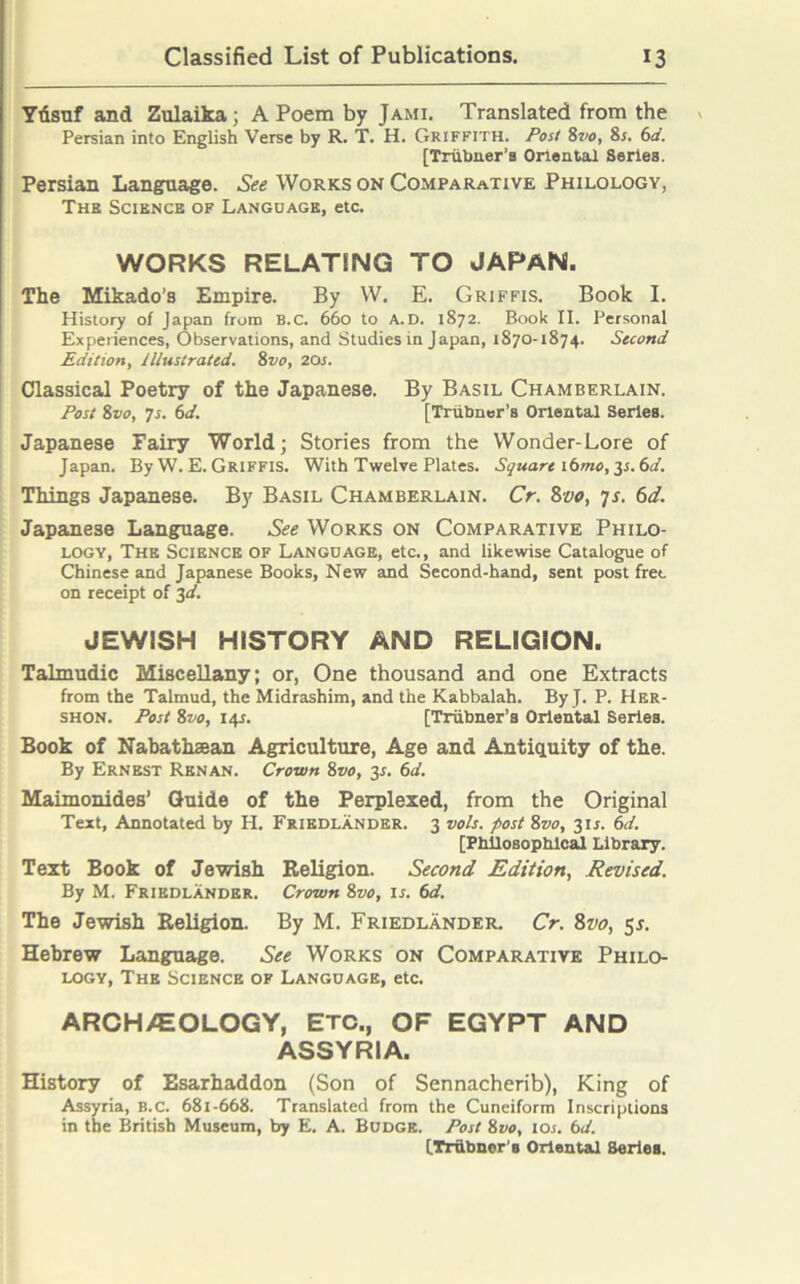 Ydsuf and Zulaika; A Poem by Jami. Translated from the Persian into English Verse by R. T. H. Griffith. Post 8vo, 8s. 6d. [Triibner’a Oriental Series. Persian Language. See Works on Comparative Philology, The Science of Language, etc. WORKS RELATING TO JAPAN. The Mikado’s Empire. By W. E. Griffis. Book I. History of Japan from B.c. 660 to a.d. 1872. Book II. Personal Experiences, Observations, and Studies in Japan, 1870-1874. Second Edition, illustrated. 8vo, 20s. Classical Poetry of the Japanese. By Basil Chamberlain. Post 8vo, 7s. 6d. [Trubner’s Oriental Series. Japanese Fairy World; Stories from the Wonder-Lore of Japan. By W. E. Griffis. With Twelve Plates. Square ittmo, 31.6d. Things Japanese. By Basil Chamberlain. Cr. 8vo, 7s. 6d. Japanese Language. See Works on Comparative Philo- logy, The Science of Language, etc., and likewise Catalogue of Chinese and Japanese Books, New and Second-hand, sent post fret on receipt of 3d. JEWISH HISTORY AND RELIGION. Talmudic Miscellany; or, One thousand and one Extracts from the Talmud, the Midrashim, and the Kabbalah. By J. P. Her- shon. Post 8vo, 145. [Triibner’s Oriental Series. Book of Nabathsean Agriculture, Age and Antiquity of the. By Ernest Renan. Crown 8vo, 3*. 6d. Maimonides’ Guide of the Perplexed, from the Original Text, Annotated by H. Friedlander. 3 vols. post 8vo, 3U. 6d. [Philosophical Library. Text Book of Jewish Religion. Second Edition, Revised. By M. Friedlander. Crown 8vo, is. 6d. The Jewish Religion. By M. Friedlander. Cr. 8vo, 5s. Hebrew Language. See Works on Comparative Philo- logy, The Science of Language, etc. ARCHAEOLOGY, Etc., OF EGYPT AND ASSYRIA. History of Esarhaddon (Son of Sennacherib), King of Assyria, B.c. 681-668. Translated from the Cuneiform Inscriptions in the British Museum, by E. A. Budge. Post 8vo, 10s. 6d. [.Trubner'e Oriental Series.