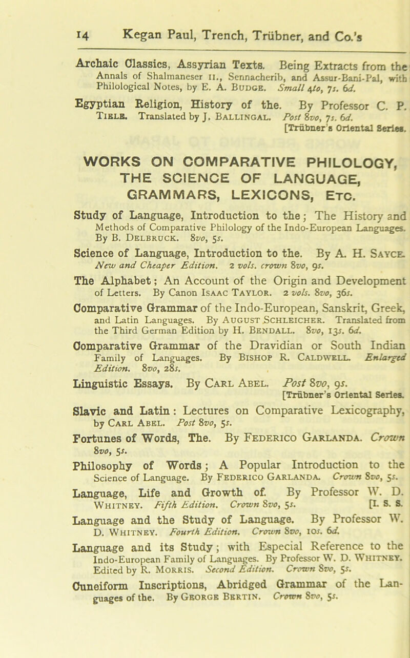 Archaic Classics, Assyrian Texts. Being Extracts from the Annals of Shalmaneser II,, Sennacherib, and Assur-Bani-Pal, with Philological Notes, by E. A. Budge. Small 4/0, 7s. (sd. Egyptian Religion, History of the. By Professor C. P. Tielb. Translated by J. Ballingal. Post 8vo, 7s. 6d. [Trubner a Oriental Series. WORKS ON COMPARATIVE PHILOLOGY, THE SCIENCE OF LANGUAGE, GRAMMARS, LEXICONS, ETC. Study of Language, Introduction to the; The History and Methods of Comparative Philology of the Indo-European Languages. By B. Delbruck. 8vo, 5*. Science of Language, Introduction to the. By A. H. Sayce. New and Cheaper Edition. 2 vols. crown 8vo, gs. The Alphabet; An Account of the Origin and Development of Letters. By Canon Isaac Taylor. 2 vols. 8vo, 36s. Comparative Grammar of the Indo-European, Sanskrit, Greek, and Latin Languages. By August .Schleicher. Translated from the Third German Edition by H. Bendall. 8vo, 13J. 6d. Comparative Grammar of the Dravidian or South Indian Family of Languages. By Bishop R. Caldwell. Enlarged Edition. 8vo, 28s. Linguistic Essays. By Carl Abel. Post 8vo, 9*. [Trubner’s Oriental Series. Slavic and Latin: Lectures on Comparative Lexicography, by Carl Abel. Post 8vo, 5s. Fortunes of Words, The. By Federico Garland a. Crown 8vo, 5*. Philosophy of Words; A Popular Introduction to the Science of Language. By Federico Garlanda. Crown 8vo, 5s. Language, Life and Growth of. By Professor W. D. Whitney. Fifth Edition. Crown Svo, 5s. [I. S. S. Language and the Study of Language. By Professor W. D. Whitney. Fourth Edition. Crown 8vo, ior. 6d. Language and its Study; with Especial Reference to the Indo-European Family of Languages. By Professor W. D. Whitney. Edited by R. Morris. Second Edition. Crown Svo, 5s. Cuneiform Inscriptions, Abridged Grammar of the Lan- guages of the. By George Bertin. Crown 8vo, 5*.
