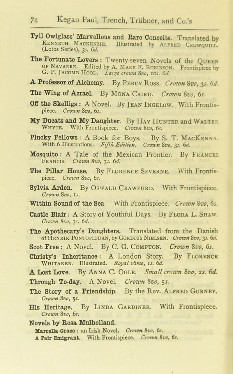 Tyll Owlglass’ Marvellous and Rare Conceits. Translated by Kenneth Mackenzie. Illustrated by Alfred Crowquill. (Lotos Series), 35. 6d. The Fortunate Lovers : Twenty-seven Novels of the Queen of Navarre. Edited by A. Mary F. Robinson. Frontispiece by G. P. Jacomb Hood. Large crown 8vo, 10s. 6d. A Professor of Alchemy. By Percy Ross. Crown 8vo, 3s. 6d. The Wing of Azrael. By Mona Caird. Crown Svo, 6s. Off the Skelligs : A Novel. By Jean Ingelow. With Frontis- piece. Crown 8zto, 6s. My Ducats and My Daughter. By Hay Hunter and Walter Whyte. With Frontispiece. Crown 8vo, 6s. Plucky Fellows: A Book for Boys. By S. T. MacKenna. With 6 Illustrations. Fifth Edition. Crown 8vo, y. 6d. Mosquito: A Tale of the Mexican Frontier. By Frances Francis. Crown 8vo, 31-. 6d. The Pillar House. By Florence Severne. With Frontis- piece. Crown 8zw, 6s. Sylvia Arden. By Oswald Crawfurd. With Frontispiece. Crown 8vo, is. Within Sound of the Sea. With Frontispiece. Croivn Svo, 6s. Castle Blair: A Story of Youthful Days. By Flora L. Shaw. Crown Svo, 2s- 6d. The Apothecary’s Daughters. Translated from the Danish of Henrik Pontopiddan, by Gordius Nielsen. Crown 8vo, y. 6d. Scot Free : A Novel. By C. G. Compton. Crown Svo, 6s. Christy’s Inheritance: A London Story. By Florence Whitaker. Illustrated. Royal i6mo, ix. 6d. A Lost Love. By Anna C. Ogle. Small croivn 8vo, 2s. 6d. Through To-day. A Novel. Crown Svo, 5L The Story of a Friendship. By the Rev. .Alfred Gurney. Crown Svo, y. His Heritage. By Linda Gardiner. With Frontispiece. Crown 8 vo, 6s. Novels by Rosa Mulholland. Marcella Grace : an Irish Novel. Crown Svo, 6s. A Pair Emigrant. With Frontispiece. Crown Svo, 6s.