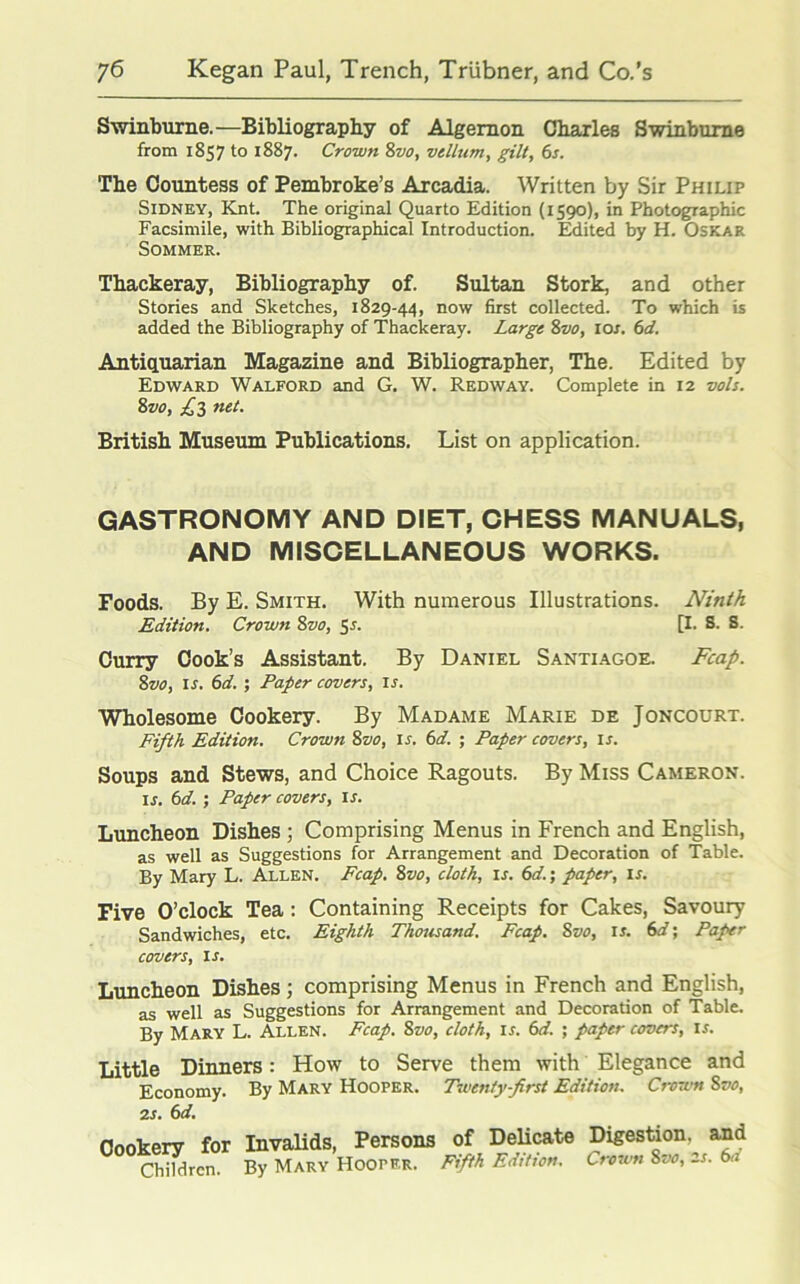 Swinburne.—Bibliography of Algernon Charles Swinburne from 1857 to 1887. Crown 8vo, vellum, gilt, 6s. The Countess of Pembroke’s Arcadia. Written by Sir Philip Sidney, Knt. The original Quarto Edition (1590), in Photographic Facsimile, with Bibliographical Introduction. Edited by H. Oskar Sommer. Thackeray, Bibliography of. Sultan Stork, and other Stories and Sketches, 1829-44, now first collected. To which is added the Bibliography of Thackeray. Large 8vo, ior. 6d. Antiquarian Magazine and Bibliographer, The. Edited by Edward Walford and G. W. Red way. Complete in 12 vols. Zvo, £3 net. British Museum Publications. List on application. GASTRONOMY AND DIET, CHESS MANUALS, AND MISCELLANEOUS WORKS. Foods. By E. Smith. With numerous Illustrations. Ninth Edition. Crown 8vo, 5s. [I. S. S. Curry Cook’s Assistant. By Daniel Santiagoe. Fcap. Svo, is. 6d. ; Paper covers, is. Wholesome Cookery. By Madame Marie de Joncourt. Fifth Edition. Crown 8vo, if. 6d. ; Paper covers, is. Soups and Stews, and Choice Ragouts. By Miss Cameron. ij. 6d. ; Paper covers, is. Luncheon Dishes ; Comprising Menus in French and English, as well as Suggestions for Arrangement and Decoration of Table. By Mary L. Allen. Fcap. 8vo, cloth, is. 6d.; paper, if. Five O’clock Tea: Containing Receipts for Cakes, Savoury Sandwiches, etc. Eighth Thousand. Fcap. Svo, is. 6d; Paper covers, is. Luncheon Dishes; comprising Menus in French and English, as well as Suggestions for Arrangement and Decoration of Table. By Mary L. Allen. Fcap. Svo, cloth, if. 6d. ; paper covers, If. Little Dinners: How to Serve them with Elegance and Economy. By Mary Hooper. Twenty-first Edition. Crown Svo, 2s. 6d. Cookery for Invalids, Persons Children. By Mary HoorER. of Delicate Digestion, and Fifth Edition. Crown Svo, 2s. 6d