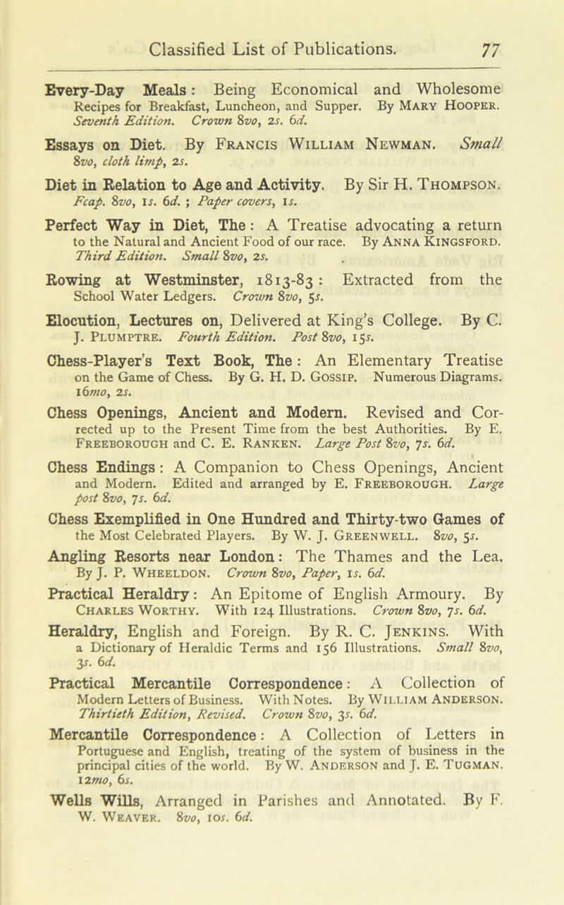 Every-Day Meals: Being Economical and Wholesome Recipes for Breakfast, Luncheon, and Supper. By Mary Hooper. Seventh Edition. Crown Svo, 2s. 6d. Essays on Diet. By Francis William Newman. Small 8vo, cloth limp, 2s. Diet in Relation to Age and Activity. By Sir H. Thompson. Fcap. Svo, is. 6d. ; Paper covers, is. Perfect Way in Diet, The: A Treatise advocating a return to the Natural and Ancient Food of our race. By Anna Kingsford. Third Edition. Small Svo, 2s. Rowing at Westminster, 1813-83 : Extracted from the School Water Ledgers. Crown 8vo, 5-f. Elocution, Lectures on, Delivered at King’s College. By C. J. Plumptre. Fourth Edition. Post Svo, 15J. Chess-Player’s Text Book, The: An Elementary Treatise on the Game of Chess. By G. H. D. Gossip. Numerous Diagrams. 16mo, 2s. Chess Openings, Ancient and Modern. Revised and Cor- rected up to the Present Time from the best Authorities. By E. Freeborough and C. E. Ranken. Large Post Svo, 7s. 6d. Chess Endings : A Companion to Chess Openings, Ancient and Modern. Edited and arranged by E. Freeborough. Large post Svo, 7s. 6d. Chess Exemplified in One Hundred and Thirty-two Games of the Most Celebrated Players. By W. J. Greenwell. Svo, 5s. Angling Resorts near London: The Thames and the Lea. By J. P. Wheeldon. Crown Svo, Paper, is. 6d. Practical Heraldry: An Epitome of English Armoury. By Charles Worthy. With 124 Illustrations. Crown Svo, 7s. 6d. Heraldry, English and Foreign. By R. C. Jenkins. With a Dictionary of Heraldic Terms and 156 Illustrations. Small Svo, y. 6 d. Practical Mercantile Correspondence: A Collection of Modem Letters of Business. With Notes. By William Anderson. Thirtieth Edition, Revised. Crown Svo, 3-f. 6d. Mercantile Correspondence: A Collection of Letters in Portuguese and English, treating of the system of business in the principal cities of the world. By W. Anderson and J. E. Tugman. 12 mo, 6s. Wells Wills, Arranged in Parishes and Annotated. By F. W. Weaver. Svo, ior. 6d.