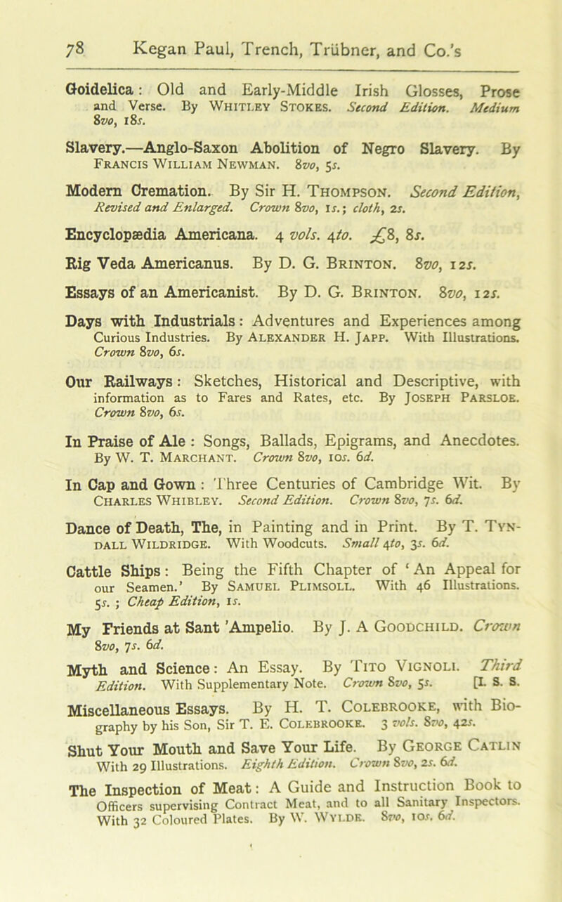 Goidelica: Old and Early-Middle Irish Glosses, Prose and Verse. By Whitley Stokes. Second Edition. Medium 8vo, 18s. Slavery.—Anglo-Saxon Abolition of Negro Slavery. By Francis William Newman. 8vo, 5r. Modern Cremation. By Sir H. Thompson. Second Edition, Revised and Enlarged. Crown 8vo, is.; cloth, is. Encyclopaedia Americana. 4 vols. 410. £8, 8s. Rig Veda Americanus. By D. G. Brinton. 8vo, 12s. Essays of an Americanist. By D. G. Brinton. 8vo, 12s. Days with Industrials: Adventures and Experiences among Curious Industries. By Alexander H. Japp. With Illustrations. Crown 8vo, 6s. Our Railways: Sketches, Historical and Descriptive, with information as to Fares and Rates, etc. By Joseph Parsloe. Crown 8vo, 6s. In Praise of Ale : Songs, Ballads, Epigrams, and Anecdotes. By W. T. Marchant. Crown 8vo, ioj. 6d. In Cap and Gown : Three Centuries of Cambridge Wit. By Charles Whibley. Second Edition. Crown 8vo, 7s. 6d. Dance of Death, The, in Painting and in Print. By T. Tyn- dall Wildridge. With Woodcuts. Small 4to, 31. 6d. Cattle Ships: Being the Fifth Chapter of ‘ An Appeal for our Seamen.’ By Samuel Plimsoll. With 46 Illustrations. 5r. ; Cheap Edition, is. My Friends at Sant ’Ampelio. By J. A Goodchild. Crown 8vo, 7s. 6d. Myth and Science: An Essay. By Tito Vignoli. Third Edition. With Supplementary Note. Crown 8vo, 5s. [L S. S. Miscellaneous Essays. By H. T. Colebrooke, with Bio- graphy by his Son, Sir T. E. Colebrooke. 3 vols. Svo, 42s. Shut Your Mouth and Save Your Life. By George Catlin With 29 Illustrations. Eighth Edition. Crown 8vo, 2s. 6d. The Inspection of Meat: A Guide and Instruction Book to Officers supervising Contract Meat, and to all Sanitary Inspectors. With 32 Coloured Plates. By W. Wyi.de. 8vo, ior. 6d.