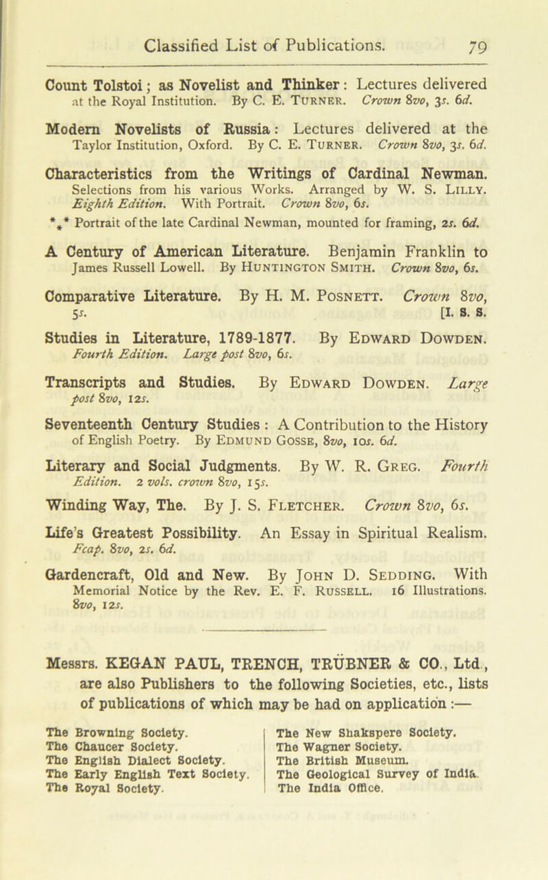 Count Tolstoi; as Novelist and Thinker: Lectures delivered at the Royal Institution. By C. E. Turner. Crown 8vo, 3*. 6d. Modem Novelists of Russia: Lectures delivered at the Taylor Institution, Oxford. By C. E. Turner. Crown 8vo, 3s. 6d. Characteristics from the Writings of Cardinal Newman. Selections from his various Works. Arranged by W. S. Lilly. Eighth Edition. With Portrait. Crown 8vo, 6s. %* Portrait of the late Cardinal Newman, mounted for framing, 2s. 6d. A Century of American Literature. Benjamin Franklin to James Russell Lowell. By Huntington Smith. Crown 8vo, 6s. Comparative Literature. By H. M. Posnett. Crown 8vo, 5s. [I. s. s. Studies in Literature, 1789-1877. By Edward Dowden. Fourth Edition. Largo post 8vo, 6s. Transcripts and Studies. By Edward Dowden. Large post 8 vo, 12s. Seventeenth Century Studies : A Contribution to the History of English Poetry. By Edmund Gosse, 8vo, ior. 6d. Literary and Social Judgments. By W. R. Greg. Fourth Edition. 2 vols. crown Svo, 15 s. Winding Way, The. By J. S. Fletcher. Crown Svo, 6s. Life’s Greatest Possibility. An Essay in Spiritual Realism. Fcap. Svo, 2s. 6d. Gardencraft, Old and New. By John D. Sedding. With Memorial Notice by the Rev. E. F. Russell. 16 Illustrations. 8 vo, 12 s. Messrs. KEGAN PAUL, TRENCH, TRUBNER & CO., Ltd, are also Publishers to the following Societies, etc., lists of publications of which may be had on application :— The Browning Society. The Chaucer Society. The English Dialect Society. The Early English Text Society. The Royal Society. The New Shakspere Society. The Wagner Society. The British Museum. The Geological Survey of India. The India Office.