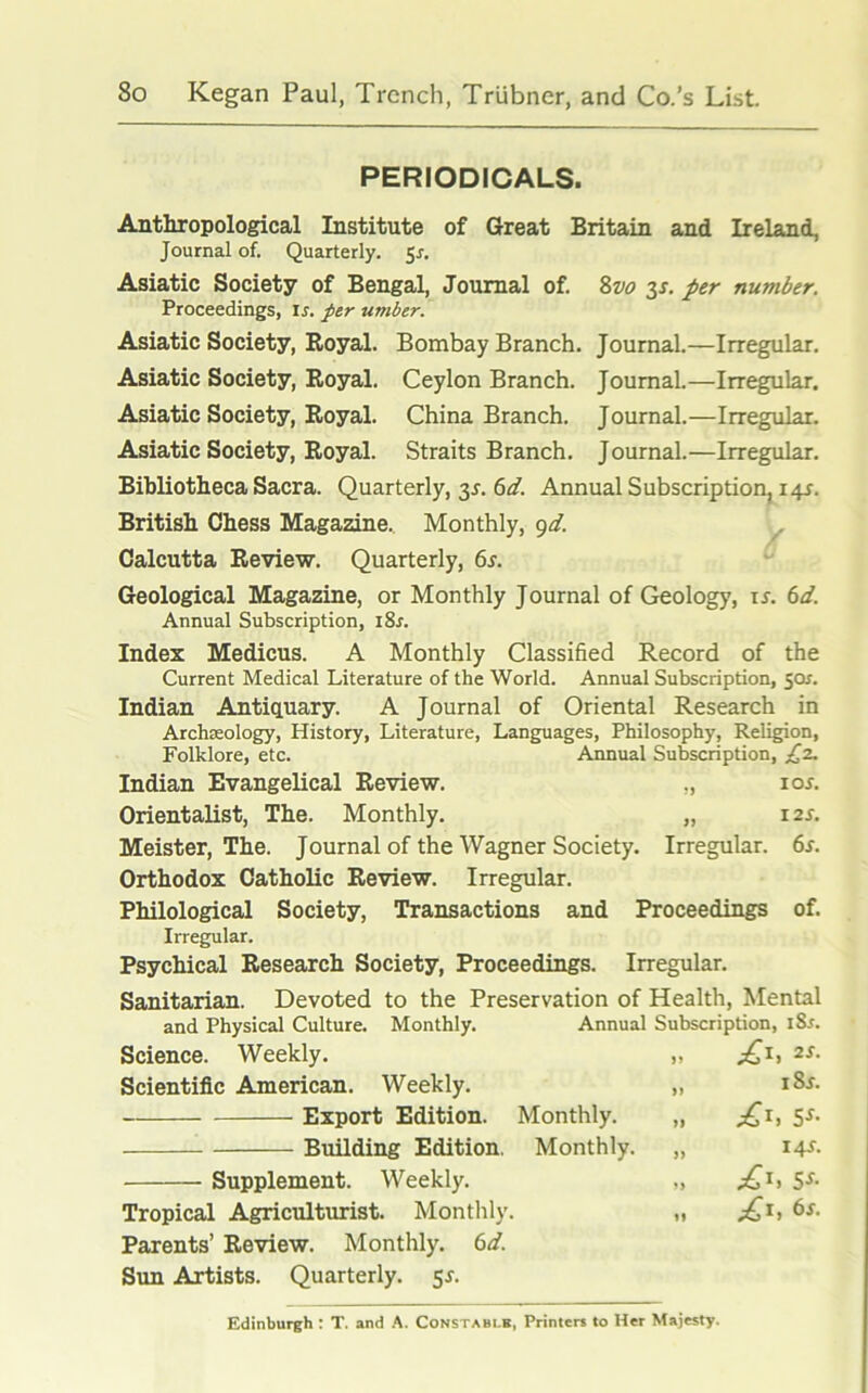 PERIODICALS. Anthropological Institute of Great Britain and Ireland, Journal of. Quarterly. $s. Asiatic Society of Bengal, Journal of. 8vo 3J. per number. Proceedings, ir. per umber. Asiatic Society, Royal. Bombay Branch. Journal.—Irregular. Asiatic Society, Royal. Ceylon Branch. Journal.—Irregular. Asiatic Society, Royal. China Branch. Journal.—Irregular. Asiatic Society, Royal. Straits Branch. Journal.—Irregular. Bibliotheca Sacra. Quarterly, 3s. 6d. Annual Subscription, 14J. British Chess Magazine. Monthly, gd. Calcutta Review. Quarterly, 6s. Geological Magazine, or Monthly Journal of Geology, is. 6d. Annual Subscription, i8r. Index Medicus. A Monthly Classified Record of the Current Medical Literature of the World. Annual Subscription, 50?. Indian Antiquary. A Journal of Oriental Research in Archaeology, History, Literature, Languages, Philosophy, Religion, Folklore, etc. Annual Subscription, £2. Indian Evangelical Review. „ ior. Orientalist, The. Monthly. „ 12s. Meister, The. Journal of the Wagner Society. Irregular. 6r. Orthodox Catholic Review. Irregular. Philological Society, Transactions and Proceedings of. Irregular. Psychical Research Society, Proceedings. Irregular. Sanitarian. Devoted to the Preservation of Health, Mental and Physical Culture. Monthly. Annual Subscription, iSs. Science. Weekly. „ £1, 2s. Scientific American. Weekly. „ i8r. Export Edition. Monthly. „ £i, 5*. Building Edition. Monthly. „ 14^ Supplement. Weekly. „ £1, 5s- Tropical Agriculturist. Monthly. „ £1, 6s. Parents’ Review. Monthly. 6d. Sun Artists. Quarterly. 5*. Edinburgh : T. and A. Constable, Printers to Her Majesty.