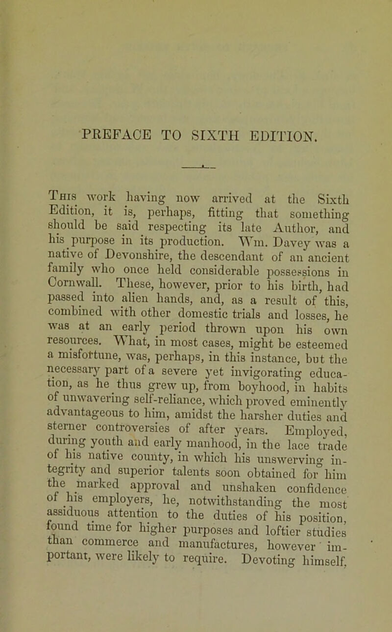 PREFACE TO SIXTH EDITION. This work having now arrived at the Sixth Edition, it is, perhaps, fitting that something should he said_ respecting its late Author, and his purpose in its production. Wm. Davey was a native of Devonshire, the descendant of an ancient family who once held considerable possessions in Cornwall. These, however, prior to his birth, had passed into alien hands, and, as a result of this, combined with other domestic trials and losses, he was at an early period thrown upon his own resources. What, in most cases, might be esteemed a misfortune, was, perhaps, in this instance, but the necessary part of a severe yet invigorating educa- tion, as he thus grew up, from boyhood, in habits of unwavering self-reliance, which proved eminently advantageous to him, amidst the harsher duties and sterner controversies of after years. Employed, during youth and early manhood, in the lace trade of his native county, in which his unswerving in- tegrity and superior talents soon obtained for him the marked approval and unshaken confidence ot his employers, he, notwithstanding the most assiduous attention to the duties of his position, lound time for higher purposes and loftier studies than commerce and manufactures, however im- portant, were likely to require. Devoting himself.