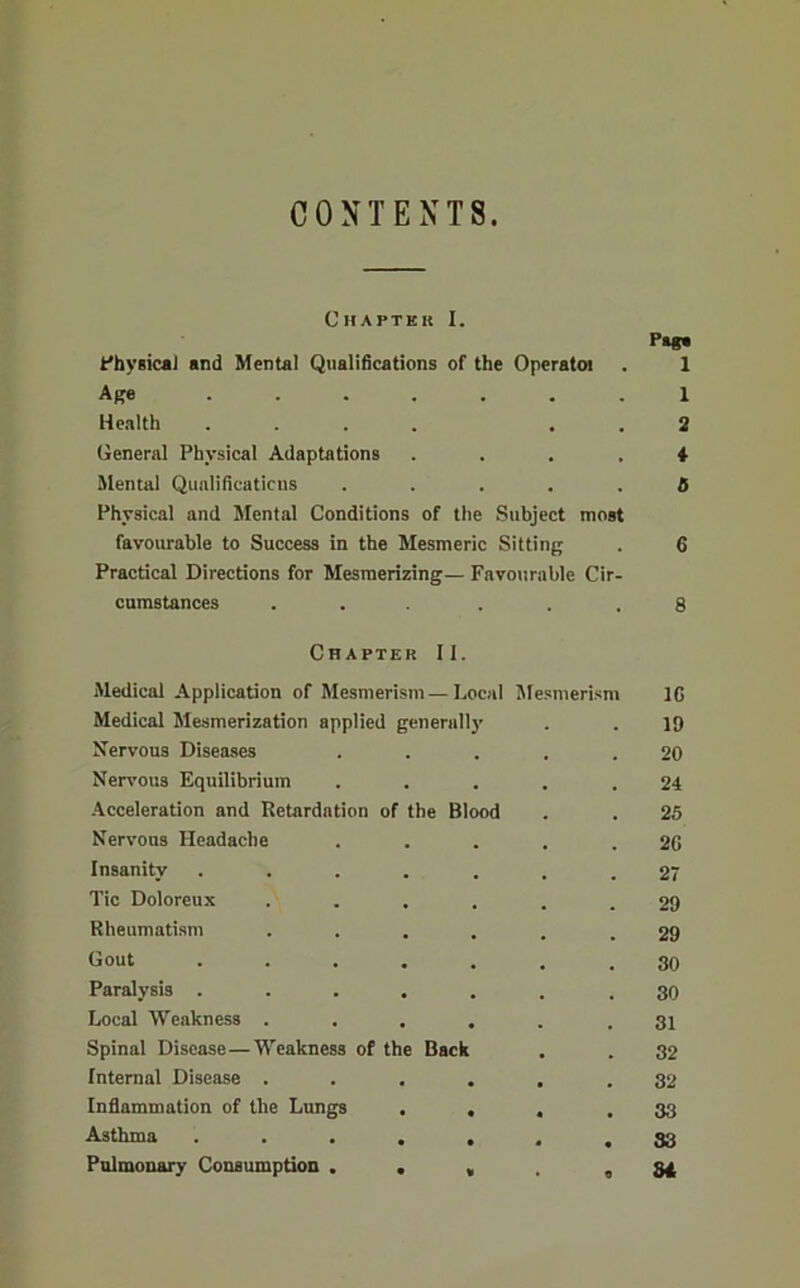 CONTEXTS. Chaptkk I. Plg« Phyaicai and Mental Qualifications of the Operatoi . 1 Ape 1 Health .... . . 2 General Physical Adaptations .... 4 Mental QualiHcuticiis ..... 0 Physical and Mental Conditions of the Subject most favourable to Success in the Mesmeric Sitting . 6 Practical Directions for Mesmerizing— Favourable Cir- cumstances ... ... 8 Chapter II. Medical Application of Mesmerism — Local Mesmerism IG Medical Mesmerization applied generally 19 Xervous Diseases 20 Nen’ous Equilibrium 24 .Acceleration and Retardation of the Blood 25 Nervous Headache 2C Insanity ..... 27 Tic Doloreux .... 29 Rheumatism .... 29 Gout ..... 30 Paralysis ..... 30 Local Weakness .... 31 Spinal Disease — Weakness of the Back 32 Internal Disease .... 32 Inflammation of the Lungs . , * 33 Asthma ..... • S3 Pulmonary Consumption ... tl 84