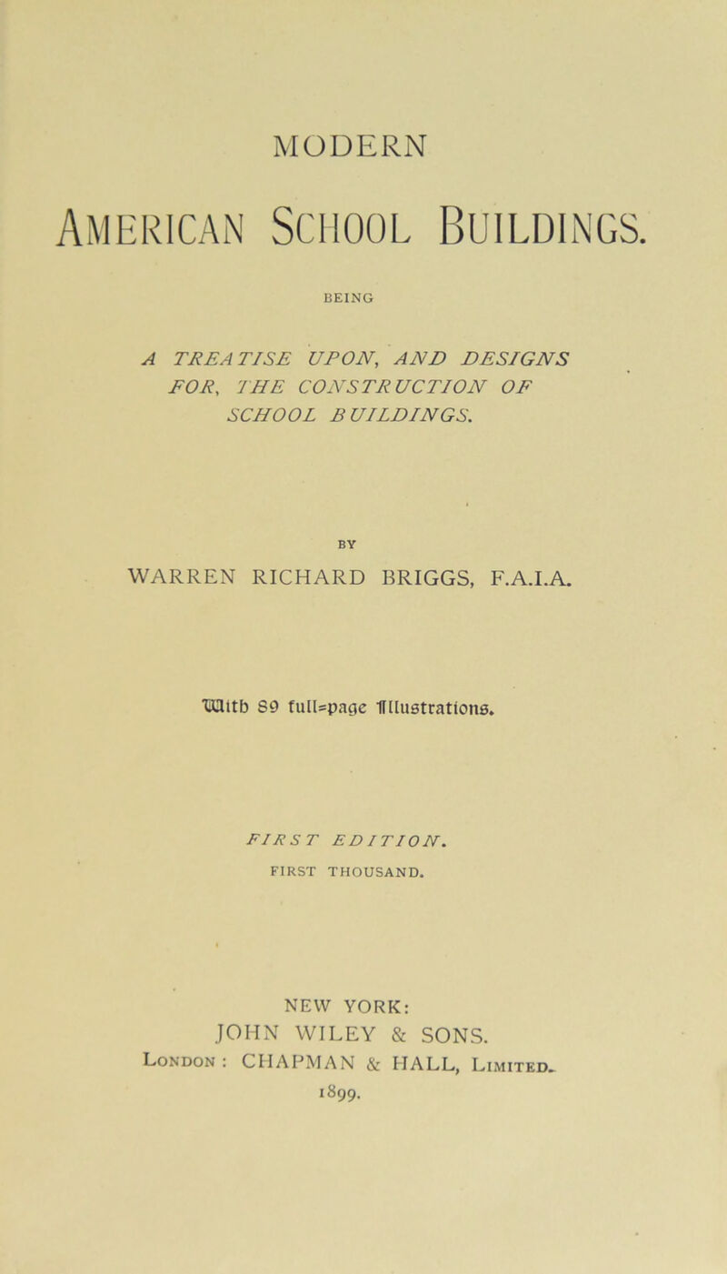 MODERN American School Buildings. BEING A TREATISE UPON, AND DESIGNS FOR, THE CONSTRUCTION OF SCHOOL BUILDINGS. WARREN RICHARD BRIGGS, F.A.I.A. tUttb S9 fulUpage IF Lustrations. FIRST EDITION. FIRST THOUSAND. NEW YORK: JOHN WILEY & SONS. London : CHAPMAN & HALL, Limited. 1899.