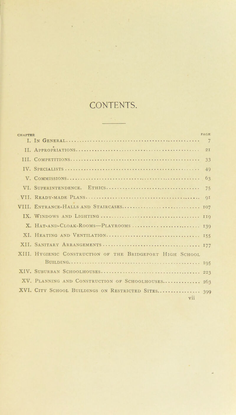 CONTENTS CHAPTER PAGE I. In General 7 II. Appropriations 21 III. Competitions 33 IV. Specialists 49 V. Commissions 63 VI. Superintendence. Ethics 75 VII. Ready-made Plans 91 VIII. Entrance-Halls and Staircases 107 IX. Windows and Lighting 119 X. Hat-and-Cloak-Rooms—Playrooms 139 XI. Heating and Ventilation 155 XII. Sanitary Arrangements 177 XIII. Hygienic Construction of the Bridgeport High School Building ig5 XIV. Suburban Schoolhouses 223 XV. Planning and Construction of Schoolhouses 263 XVI. City School Buildings on Restricted Sites 399