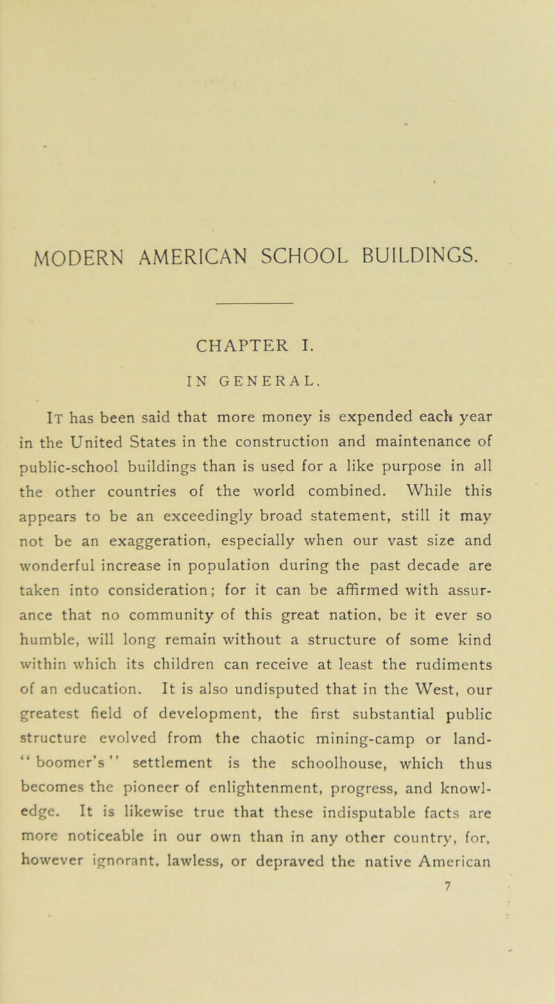 CHAPTER I. IN GENERAL. It has been said that more money is expended each year in the United States in the construction and maintenance of public-school buildings than is used for a like purpose in all the other countries of the world combined. While this appears to be an exceedingly broad statement, still it may not be an exaggeration, especially when our vast size and wonderful increase in population during the past decade are taken into consideration; for it can be affirmed with assur- ance that no community of this great nation, be it ever so humble, will long remain without a structure of some kind within which its children can receive at least the rudiments of an education. It is also undisputed that in the West, our greatest field of development, the first substantial public structure evolved from the chaotic mining-camp or land- “ boomer’s ” settlement is the schoolhouse, which thus becomes the pioneer of enlightenment, progress, and knowl- edge. It is likewise true that these indisputable facts are more noticeable in our own than in any other country, for, however ignorant, lawless, or depraved the native American