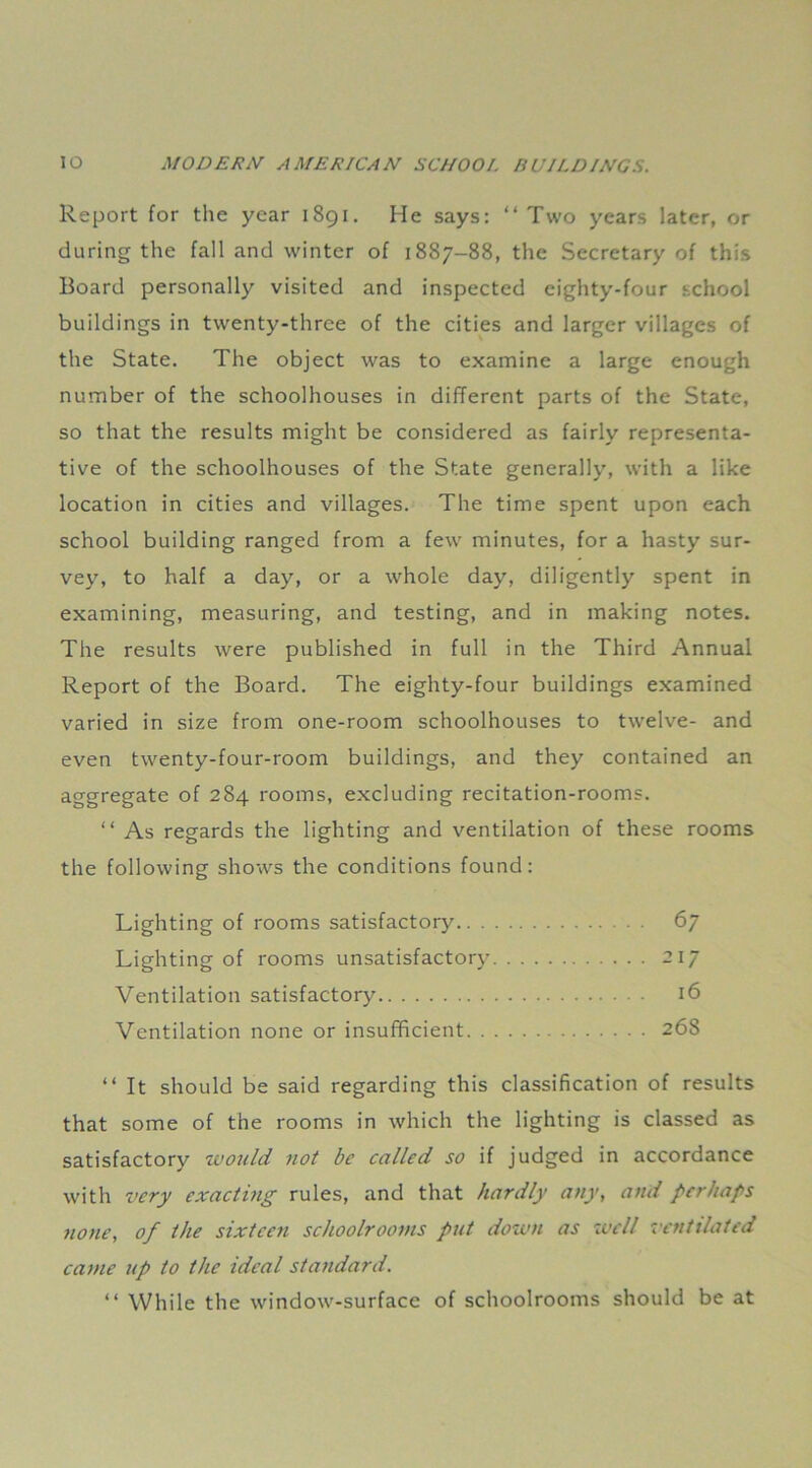 Report for the year 1891. He says: “Two years later, or during the fall and winter of 1887-88, the Secretary of this Board personally visited and inspected eighty-four school buildings in twenty-three of the cities and larger villages of the State. The object was to examine a large enough number of the schoolhouses in different parts of the State, so that the results might be considered as fairly representa- tive of the schoolhouses of the State generally, with a like location in cities and villages. The time spent upon each school building ranged from a few minutes, for a hasty sur- vey, to half a day, or a whole day, diligently spent in examining, measuring, and testing, and in making notes. The results were published in full in the Third Annual Report of the Board. The eighty-four buildings examined varied in size from one-room schoolhouses to twelve- and even twenty-four-room buildings, and they contained an aggregate of 284 rooms, excluding recitation-rooms. “ As regards the lighting and ventilation of these rooms the following shows the conditions found: Lighting of rooms satisfactory 67 Lighting of rooms unsatisfactory 217 Ventilation satisfactory 16 Ventilation none or insufficient 268 “ It should be said regarding this classification of results that some of the rooms in which the lighting is classed as satisfactory would not be called so if judged in accordance with very exacting rules, and that hardly any, and perhaps none, of the sixteen schoolrooms put down as well ventilated came up to the ideal standard. “ While the window-surface of schoolrooms should be at