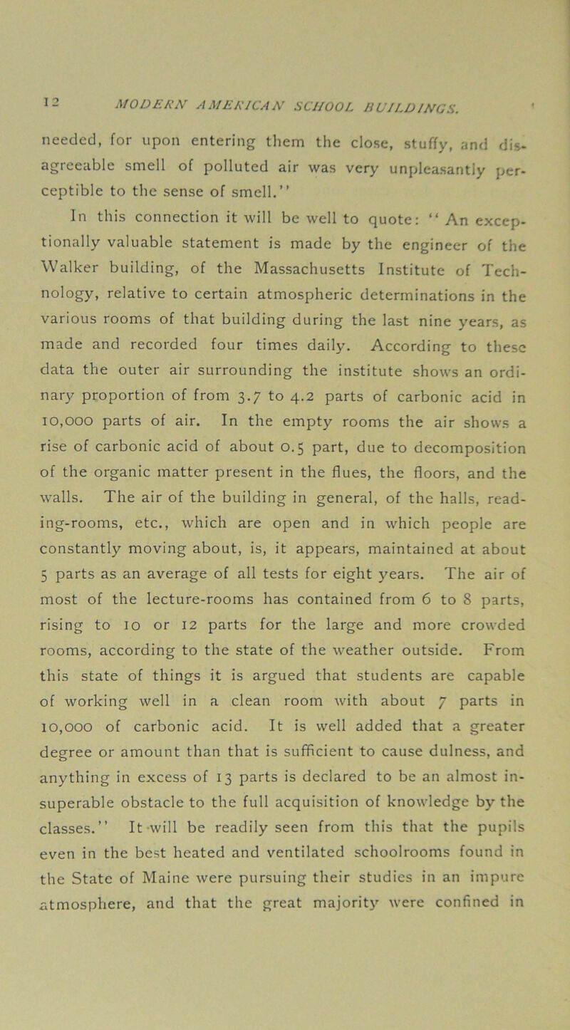 needed, for upon entering them the close, stuffy, and dis- agreeable smell of polluted air was very unpleasantly per- ceptible to the sense of smell.” In this connection it will be well to quote: “ An excep- tionally valuable statement is made by the engineer of the Walker building, of the Massachusetts Institute of Tech- nology, relative to certain atmospheric determinations in the various rooms of that building during the last nine years, as made and recorded four times daily. According to these data the outer air surrounding the institute shows an ordi- nary proportion of from 3.7 to 4.2 parts of carbonic acid in 10,000 parts of air. In the empty rooms the air shows a rise of carbonic acid of about 0.5 part, due to decomposition of the organic matter present in the flues, the floors, and the walls. The air of the building in general, of the halls, read- ing-rooms, etc., which are open and in which people are constantly moving about, is, it appears, maintained at about 5 parts as an average of all tests for eight years. The air of most of the lecture-rooms has contained from 6 to 8 parts, rising to 10 or 12 parts for the large and more crowded rooms, according to the state of the weather outside. From this state of things it is argued that students are capable of working well in a clean room with about 7 parts in 10,000 of carbonic acid. It is well added that a greater degree or amount than that is sufficient to cause dulness, and anything in excess of 13 parts is declared to be an almost in- superable obstacle to the full acquisition of knowledge by the classes.” It -will be readily seen from this that the pupils even in the best heated and ventilated schoolrooms found in the State of Maine were pursuing their studies in an impure atmosphere, and that the great majority were confined in