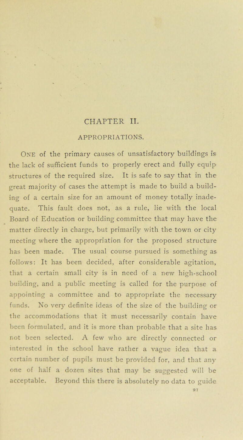 APPROPRIATIONS. ONE of the primary causes of unsatisfactory buildings is the lack of sufficient funds to properly erect and fully equip structures of the required size. It is safe to say that in the great majority of cases the attempt is made to build a build- ing of a certain size for an amount of money totally inade- quate. This fault does not, as a rule, lie with the local Board of Education or building committee that may have the matter directly in charge, but primarily with the town or city meeting where the appropriation for the proposed structure has been made. The usual course pursued is something as follows: It has been decided, after considerable agitation, that a certain small city is in need of a new high-school building, and a public meeting is called for the purpose of appointing a committee and to appropriate the necessary funds. No very definite ideas of the size of the building or the accommodations that it must necessarily contain have been formulated, and it is more than probable that a site has not been selected. A few who are directly connected or interested in the school have rather a vague idea that a certain number of pupils must be provided for, and that any one of half a dozen sites that may be suggested will be acceptable. Beyond this there is absolutely no data to guide